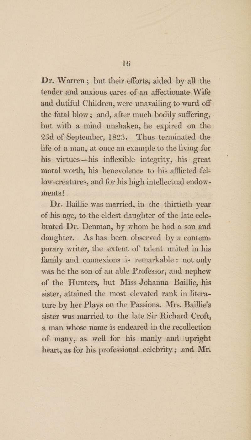 Dr, Warren; but their efforts,* aided by all the tender and anxious cares of an affectionate Wife and dutiful Children, were unavailing to ward off the fatal blow; and, after much bodily suffering, but with a mind unshaken, he expired on the 23d of September, 1823. Thus terminated the life of a man, at once an example to the living for his virtues—‘his inflexible integrity, his great moral worth, his benevolence to his afflicted fel¬ low-creatures, and for his high intellectual endow¬ ments ! Dr. Baillie was married, in the thirtieth year of his age, to the eldest daughter of the late cele¬ brated Dr. Denman, by whom he had a son and daughter. As has been observed by a contem¬ porary writer, the extent of talent united in his family and connexions is remarkable: not only was he the son of an able Professor, and nephew of the Hunters, but Miss Johanna Baillie, his sister, attained the most elevated rank in litera¬ ture by her Plays on the Passions. Mrs. BaiUie’s sister was married to the late Sir Richard Croft, a man whose name is endeared in the recollection of many, as well for his manly and jupright heart, as for his professional celebrity; and Mr»