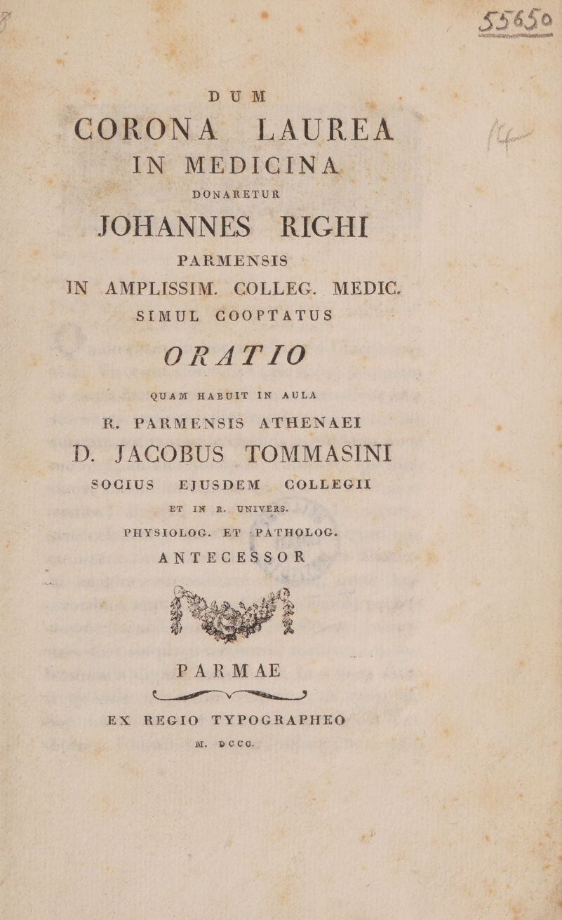 D U M CORONA LAUREA IN MEDICINA DONARETUR JOHANNES RIGHI PARMENSIS IN AMPLISSIMA COLLEG. MEDIC. SIMUL COOPT4TUS OR ATTO QUAM HABUIT IN AULA R. PARMENSIS ATHENAEI D. JACOBUS TOMMASINI SOGIUS EJUSDEM COLLEGII ET IN R. UNIVERS. PHYSIOLOG. ET PATHOLOG. ANTECESSOR EX REGIO TYPOGRAPHEO * m. ecco.