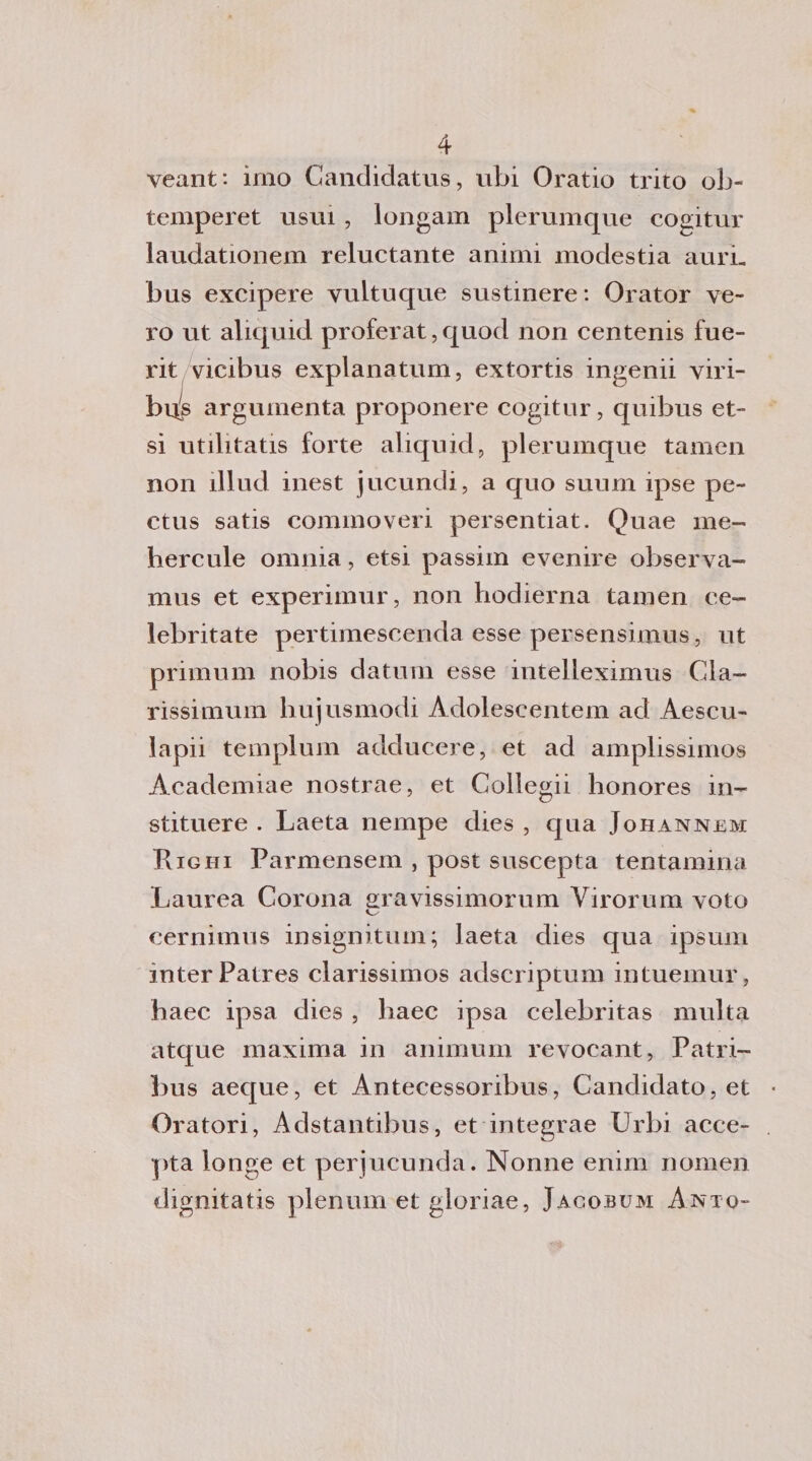 veant: imo Candidatus, ubi Oratio trito ob- temperet usui, longam plerumque cogitur laudationem reluctante animi modestia aurL bus excipere vuituque sustinere: Orator ve¬ ro ut aliquid proferat, quod non centenis fue- rit vicibus explanatum, extortis ingenii viri- bi^s arguinenta proponere cogitur, quibus et- si utilitatis forte aliquid, plerumque tamen non illud inest jucundi, a quo suum ipse pe- ctus satis cornino veri persentiat. Quae me- hercule omnia, etsi passim evenire observa- mus et experimur, non hodierna tamen ee- lebritate pertimescenda esse persensimus, ut primum nobis datimi esse intelleximus Cla- rissimum hujusmodi Adoleseentem ad Aescu- lapii templum adducere, et ad amplissimos Academiae nostrae, et Collegii honores in- stituere . Laeta nempe dies , qua Johannem Righi Parmensem , post suscepta tentamina Laurea Corona sravissimorum Virorum voto cernimus insignitum; laeta dies qua ipsum mterPatres clarissimos adscriptum intuemur, haec ipsa dies , baec ipsa celebritas multa atque maxima in animum revocant, Patri- bus aeque, et Antecessoribus, Candidato, et Oratori, Adstantibus, et integrae Urbi acce- pta longe et perjucunda. Nonne enim nomen dignitatis plenum et gloriae, Jacobum Anto-