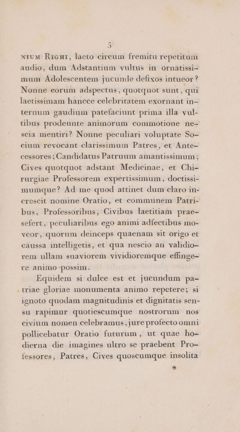 nium Righi, laeto circum fremiti! reperitimi audio, dum Adstantmm vultus in ornatissi- munì Adoiescentem jucunde defixos intueor? Nonne eorum adspectus, quotquot sunt, qui iaetissimam hancce celebritatem exornant in¬ ter num gaudium patefaciunt prima illa vub tibus prodeunte animorum commotione ne- scia mentin? Nonne peculiari voluptate So- cium revocant clarissimum Patres, et Ante- cessores ; Candidatus Patruum amantissimum ; Cives quotquot adstant Medicina©, et Clu¬ ni rgiae Professorem expertissimum, doctissi- mumque? Ad me quod attinet dum darò in- crescit nomine Oratio, et communem Patri- bus, Professoribus, Civrbus laetitiam prae- sefert, peculiaribus ego animi adfectibus mo- veor, quorum deinceps quaenam sit origo et caussa mtelligetis, et qua nescio an validio- rem ullam suaviorem viyidioremque effinge- re animo possiin. Equidem si dulce est et jucundum pa- triae gloriae monumenta animo repetere; si ignoto quodam magnitudini et dignitatis sen« su rapmiur quotiescumque nostrorurn nos civium nomea celebramus, jure profecto omni pollicebatur Oratio futurum , ut quae ho- dierna die imagines ultro se praebent Pro- fessores, Patres, Cives quoscumque insolita