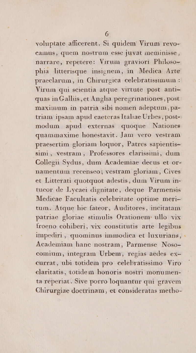 voluptate afficerent. Si quidem Virimi revo^ camus, quem nostrum esse juvat meminisse , narrare, repetere: Virimi graviori Philoso- phia litterisque insignenti, in Medica Arte praeclarum, in Chirurgica celebratissmium : Virum qui scientia atipie yirtute post anti- quas inGallus,et Ànglia peregrinationes,post maximum in patria sibi nomen adeptum.pa- triam ipsam apud caeteras Italiae Urbes, post- modum apud externas quoque Nationes quammaxime honestavit. Jam yero yestram praesertim gloriam loquor, Patres sapientis¬ simi , vestram , Professores clarissimi, dum Collegii Sydus, dum Àcademiae decus et or- namentum recenseo; vestram gloriam, Ciyes et Litterati quotquot adestis, dum Virum in- tueor de Lycaei dignitate, deque Parmensis Medicae Facultatis celebritate opti me meri- tum. Atque lue fateor, Àuditores, incitatali! patriae gloriae stimulis Orationem* ullo yix froeno colliberi, yix constitutis arte legibus impediri, quominus immodica et luxurians, Academiam liane nostrani, Parmense Noso- comium, integram Urbem, regias aedes ex- currat, ubi totidem prò celebratissimo Viro claritatis, totidem honoris nostri monumen¬ ta reperiat. Sive porro loquantur qui gravem Chirurgiae doctrinam, et consideratas medio-