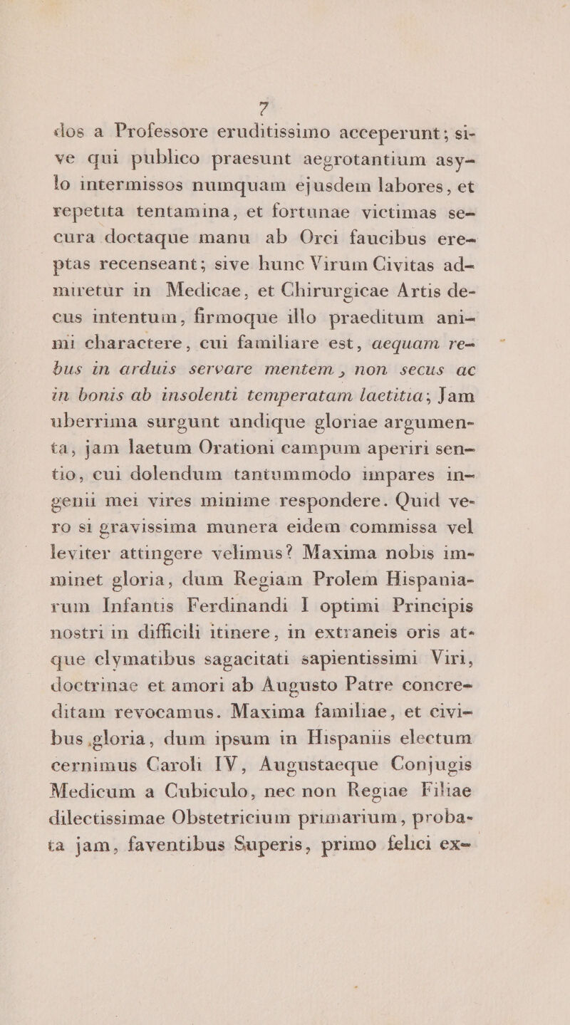 ? dos a Professore eruditissimo aeceperunt; si- ve qui publico praesunt aegrotantium asy- lo mtermissos numquam ejusdem labores, et repetita tentamina, et fortunae victimas se- cura doetaque manu ab Orci faucibus ere- ptas recenseant; sive hunc Virum Civitas ad- miretur in Medicae, et Chirurgicae Artis de- cus intentum, firmoque ilio praeditum ani¬ mi charactere, cui familiare est, aequam re- bus in arduis servare meni era j non secus ac in bonis ab insolenti temperatam laetitia\ Jam uberrima surgunt undique gloriae argumen- ta, jam laetum Orationi campum aperiri sen- tio, cui dolendum tantummodo impares in- genii mei vires minime respondere. Quid ve- ro si gravissima munera eidem commissa vel lev iter attingere velimus? Maxima nobis im- minet gloria, dum Regiam Prolem Hispania- rum Infantis Ferdinand! I optimi Principis nostri m difficili itinere, in extraneis oris at* que clymatibus sagacitati sapientissimi Viri, doctrinae et amori ab Augusto Patre concre- ditam revocamus. Maxima familiae, et civi- bus,gloria, dum ipsum in Hispanns electum cermmus Caroli IY, Augustaeque Conjugis Medicum a Cubiculo, nec non Regiae Filiae dilectissimae Obstetricium primarium, proba» fca jam, faventibus Superis, primo felici ex-