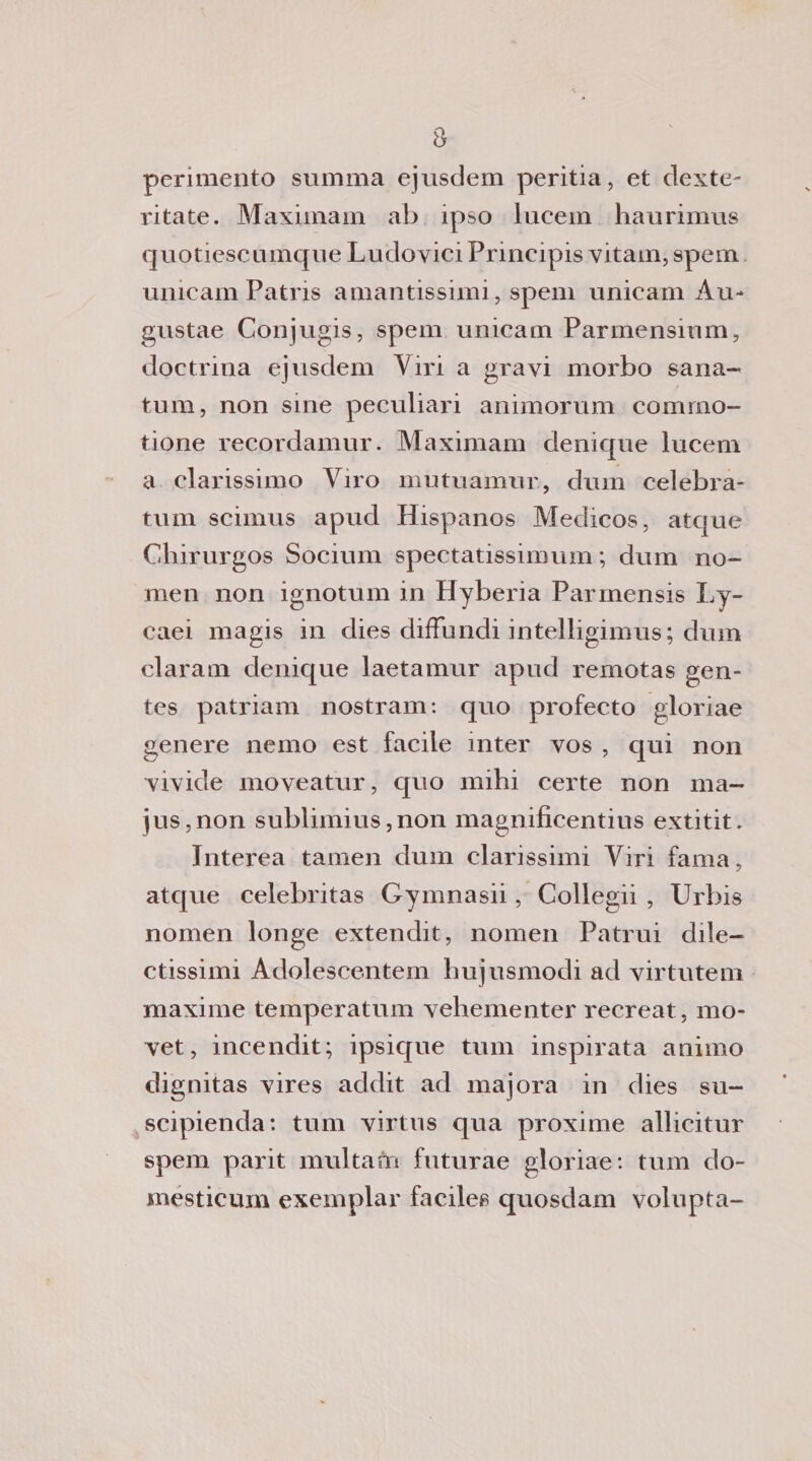 perimento stimma ejusdem peritia, et dexte- ritate. Maximam ab ipso lucem haurimus quotiescumque Ludovici Principis vitam, spem unicam Patris amantissimi, spem unicam Au-* gustae Conjugis, spem unicam Parmensium, doctrina ejusdem Airi a gravi morbo sana- tum, non sine peculiari animorum comrno- tione recordamur. Maximam denique lucem a clarissimo Viro mutuamur, dum celebra- tum scimus apud Hispanos Medicos, atque Chirurgos Socium spectatissimum ; dum no¬ me n non ignotum in Hyberia Parmensis Ly- caei magis in dies difTundi intelligimus; dum claram denique laetamur apud remotas gen- tes patriam nostram: quo profecto gloriae genere nemo est facile inter vos , qui non vivide moveatur, quo nubi certe non ma- jus,non sublimius,non magnificentius extitit. Interea tamen dum datissimi Viri fama, atque celebritas Gymnasii, Collegii , Urbis nomen longe extendit, nomen Patrui clile- ctissimi Adolescentem bujusmodi ad virtntem maxime temperatum vehementer recreat, mo- vet, incendit; ipsicjue tum inspirata animo dignitas vires acldit ad majora in dies su- scipienda: tum virtus qua proxime allicitur spem parit multans futurae gloriae: tum do- mesticum exemplar faciles quosdam volupta-