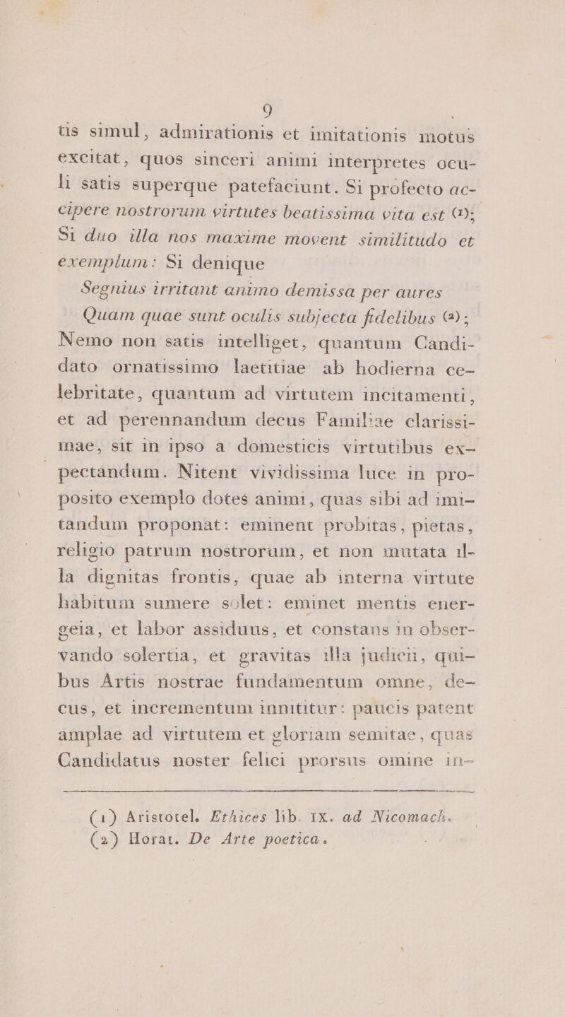 tis simul j admirationis et unitationis inotiis excitat, quos sinceri animi interpretes ocu- li satis superque patefaciunt. Si profeeto ctc- cipere nostromin virtutes beatissima aita est (J); Si duo illa nos maxime movent similitudo et exemplum : Si denique Segnius irritant animo demissa per aures Quam quae sunt oculis subjecta fidclibus (a) ; Nemo non satis intelliget, quantum Candi¬ dato ornatissimo laetitiae ab hodierna ce- lebritate, quantum ad virtutem incitamenti, et ad perennandum decus Familiae clarissi- mae, sit in ipso a domesticis virtutibus ex- pectandum. Nitent vividissima luce in pro¬ posito exempio dotes animi, quas sibi ad imi- tandum proponat: eminent probitas, pietas, reìigio patrum nostrorum, et non mutata il- la dignitas frontis, quae ab interna virtute habitum sumere solet : eminet mentis ener- geia, et labor assiduus, et eonstans in obser- vando solertia, et gravitas il la judicii, c[ ai- bus Artis nostrae fundamentum omne, de¬ cus, et incrementimi inmtitur: paiicis patent amplae ad virtutem et gloriai» semitae, quas Candidatus noster felici prorsus ornine in (1) Aristotel. Ethìces lib ix. ad Nicomach» (2) Horat. De Arte poeticaa