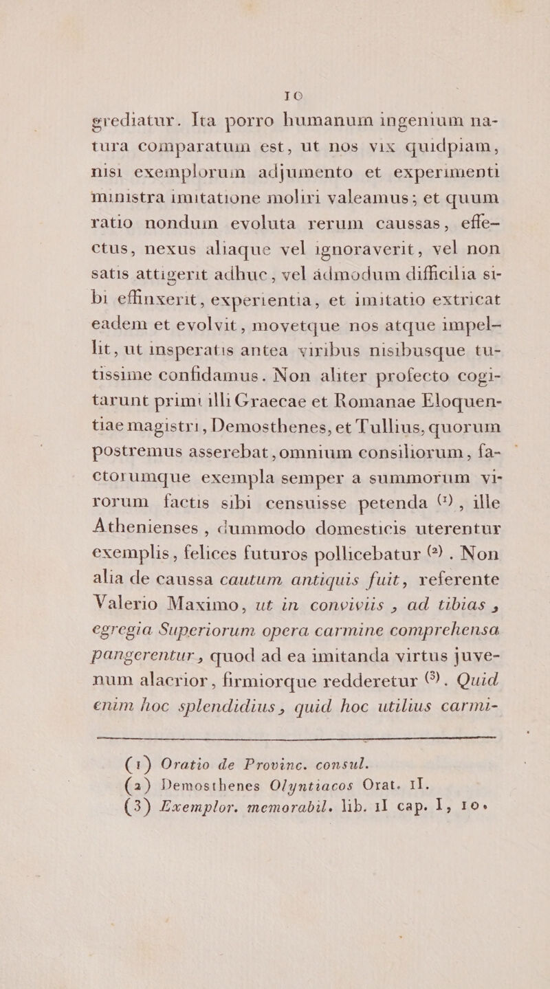 grediatur. Ita porro humanum ingenuità na¬ tura comparatimi est, ut nos vix quidpiam, nisi exemplorum adjumento et experimenti ministra ìmitatione moliri valeamus; et quum ratio nondurn evoluta rerum caussas, effe- ctus, nexus aliaque vel ignoraverit, vel non satis attigerit adhuc, vel àdmodum difficilia si¬ bi effinxerit, expenentia, et imitatio extricat eadem et evolvit, movetque nos atque impel- lit, ut insperai is antea viribus nisibusque Ul¬ tissime confidamus. Non aliter profecto cogi- tarunt primi illiGraecae et Romanae Eloquen- tiae magistrj, Demosthenes, et Tullius, quorum postremus asserebat, omnium consiliorum, fa- ctorumque exempla semper a summorum vi- rorum lactis sibi censuisse petenda l1 * 3) , ille Athenienses , dummodo domesticis uterentur exemplis, felices futures pollicebatur ^ . Non alia de caussa cautnm antiquis fuit, referente Valerio Maximo, ut in conoidis y ad tibias 3 egregia Supcriorum opera cannine comprehensa pangerenturj quod ad ea imitanda virtus juve- num alacrior, firmiorque redderetur V). Quid enim hoc splendidius, quid hoc utilius carrai- (i) Oratio de Provine, con sul. (a) Demosthenes Olyntiacos Orat, il.