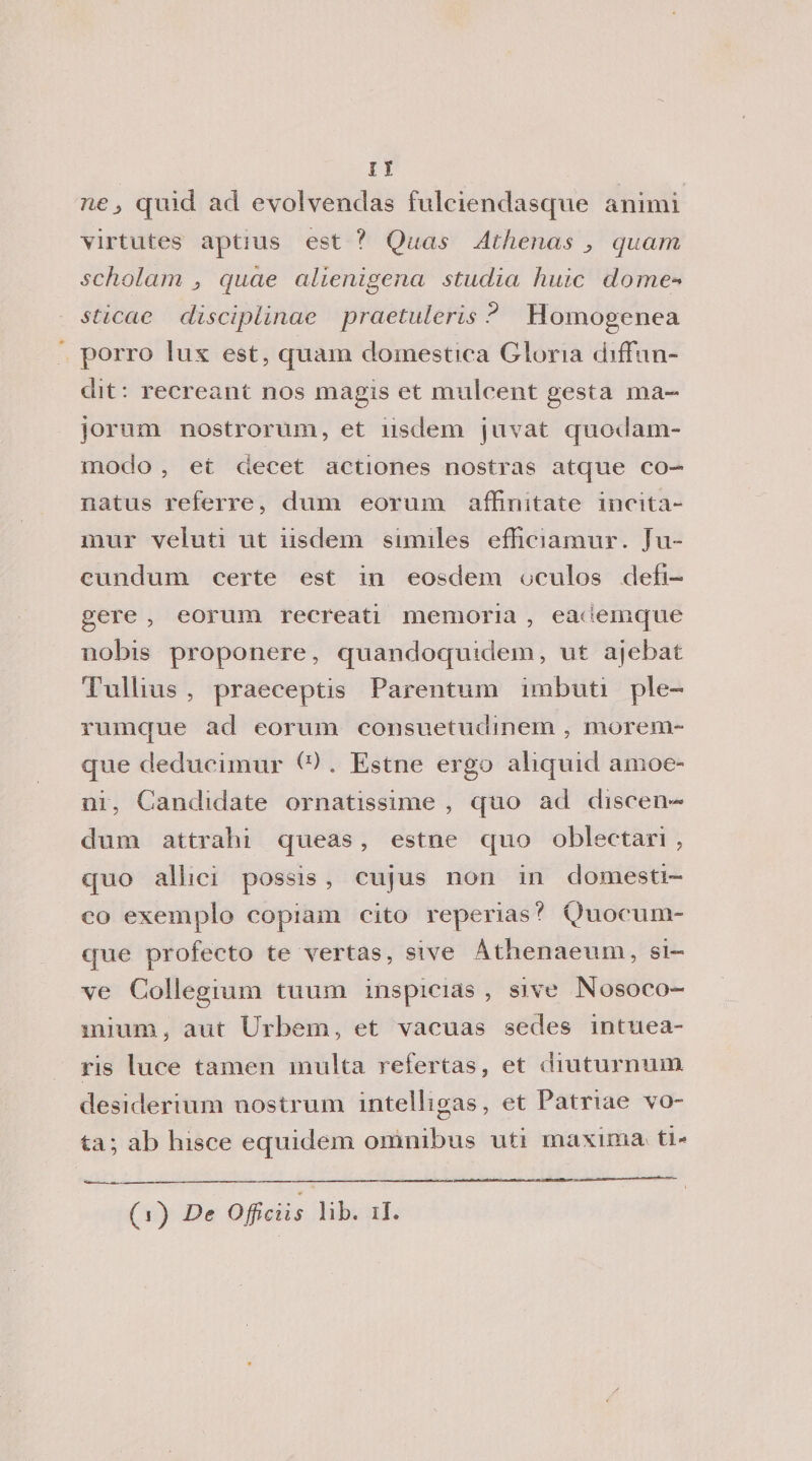 nej quid ad evolvendas fulciendasque animi virtutes aptms est ? Quas Athenas ^ quam scholam , qucie alienigena studia huic dome** sticae disciplinae praetuleris ? Homogenea porro lux est, quam domestica Gloria diffon¬ di t : recreant nos magis et mulcent gesta ma- jorum nostrorum, et ìisdem jnvat epaoJam¬ modo , et ciecet actiones nostras atque co- natus referre, dum eorum afEnitate incita- mur veluti ut iisdem similes efKciamur. Ju- cundum certe est in eosdem oculos deb- gere , eorum recreati memoria , eademque nobis proponere, quandoquidem, ut ajebat Tullius , praeceptis Parentum imbuti pie- rumque ad eorum consuetudinem , morelli- que deducimur b) . Estne ergo aliquid amoe- ni, Candidate ornatissime , quo ad discen¬ dimi attraili queas, estne quo oblectari , quo allici possis , cujus non in domesti¬ co exemplo copiain cito reperias? Quocum- que profecto te vertas, sive Àthenaeum, si¬ ve Collegium tuuiii inspicias , sive Nosoco- mium, aut Urbem, et vacuas sedes intuea- ris luce tarneii multa refertas, et diuturnum desiderimi! nostrum intelligas, et Patriae vo¬ ta; ab lusce equidem omnibus uti maxima ti* (j) De Officiis lib. il.