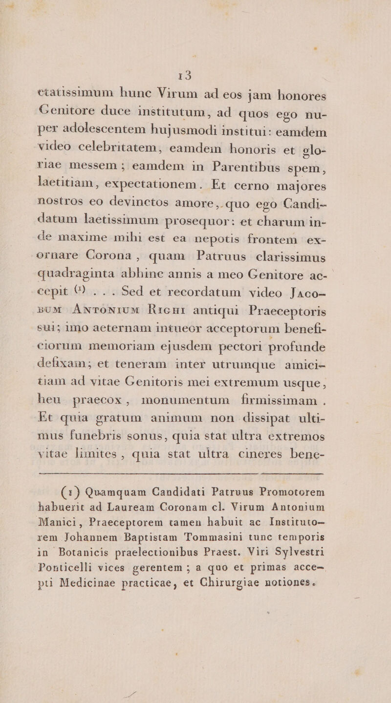 etatissimum hunc Virum ad eos jam honores Genitore duce institutum, ad quos ego nu- per adolescentem hujusmodi instimi: eamclem video celebntatem, eanidem honoris et orlo- c? nae messem ; eamdem in Parentibus spem, laetitiam, expectationem, Et cerno majores nostros eo devinctos amore, quo ego Candi¬ datimi laetissimum prosequor: et charum m- de maxime mihi est ea nepotis frontem ex- ornare Corona , quam Patruus clarissimus quadraginta abbine annis a meo Genitore ac- cepit C) . . . Sed et recordatum video Jaco- iìum Antonium Righi antiqui Praeceptoris sui; imo aeternam intueor acceptorum benefi- ciorurn memoriam ejusdem pectori profunde defixam; et teneram inter utrumque amici- tiam ad yitae Genitoris mei extremum usque, heu praecox, monumentum firmissimam . Et quia gratum animimi non dissipat ulti- mus funebris sonus, quia stat ultra extremos vitae limites , quia stat ultra cineres bene- (s) Quamquam Candidati Patruus Promotorem habuerit ad Lauream Coronarci cl. Yirum Antonium Manici, Praeceptorem tamen liabuit ac Insàturo— rem Johannem Baptistam Tommasini tunc temporis in Botanicis praelectionibus Praest. Viri Sylvestri Ponticelli vìces gerentem ; a quo et primas acce- pti Medicinae practicae, et Ghiiurgiae notiones»