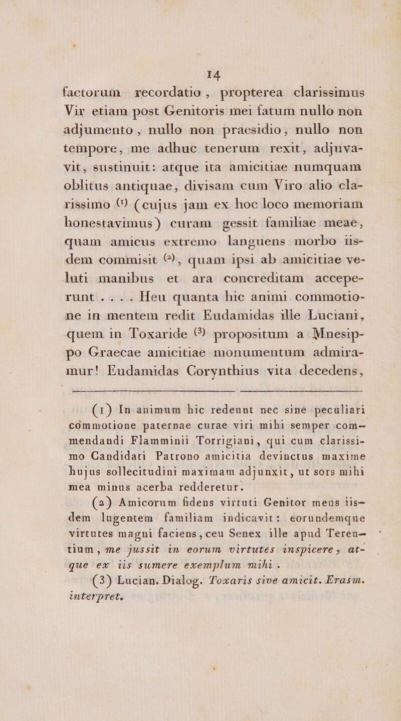 factorum recordatio , propterea clarissimus Vir etiam post Genitoris mei fatum nullo non adjumento , nullo non praesidio, nullo non tempore, me adhuc tenerum rexit, adjuva- vit, sustinuit: atque ita amicitiae numquam oblitus antiquae, divisam cum Viro alio da¬ tissimo b) (cujus jam ex hoc loco memoriam honestavimus) cura-m gessit familiae meae, quam amicus estremo languens morbo iis- dem commisit ^, quam ipsi ab amicitiae ve¬ lati manibus et ara concreditam accepe- runt .... Heu quanta hic animi commotio- ne in mentem redit Eudamidas ille Luciani, quem in Toxaride propositum a Mnesip- po Graecae amicitiae mori urne ntum admira- mur! Eudamidas Corynthius vita decedens, (1) In animum hic redeunt nec sine peculiari commotione paternae curae viri mihi semper com- mendandi Flamminii Torrigiani, qui cum clarissi- mo Candidati Patrono amicitia devinctus maxime hujus sollecitudini maximam adjunxit, ut sors mihi mea minus acerba redderetur. (2) Amicorum fidens virtuti Genitor meus iis— dem lugentem familiam indicavit: eorundemque virtutes magni faciens,ceu Senex ille apud Teren— tium,we jussit in eorurn virtutes inspicere y at¬ que ex iis sumere exem.plum mihi . (3) Lucian. Dialog. Toxaris sive amicit. Erasm. interprete