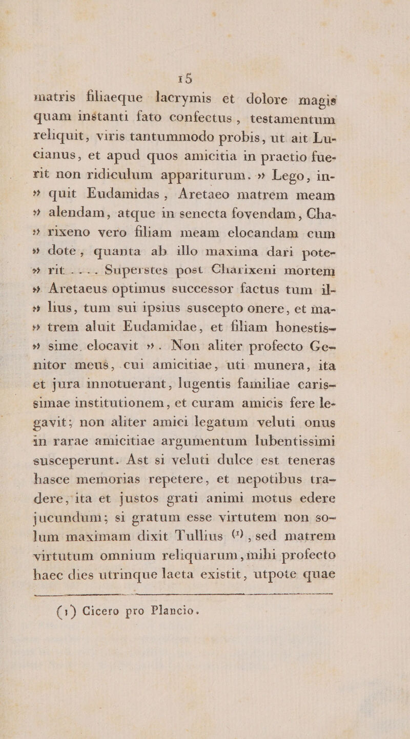 inatris filiaeque lacrymis et dolore magis quam instanti fato confectus , testamentum reliquit, viris tantummodo probis, ut ait Lu- cianus, et apud quos amicitia in praetio fue- rit non ricliculum appariti!rum. » Lego, in- » quit Eudamidas , Aretaeo matrem meam » alendam, atque in senecta fovendam, Cha« ì&gt; rixeno vero filiam meam elocandam cum » dote , quanta ab ilio maxima dari pote- » rit .... Superetes posi Cbarixeni mortem » Aretaeus optimus suceessor factus tum il- tì bus, tum sui ipsius suscepto onere, et ma* y&gt; treni aluit Eudamidae, et filiam honestis- » sime elocavit » . Non aliter profecto Ge~ nitor meus, cui amicitiae, uti munera, ita et jura innotuerant, lugentis familiae caris- simae institutionem, et curam amieis fere le¬ gavi!; non aliter amici legatimi veluti onus in rarae amicitiae argumentum lubentissimi susceperunt. Ast si veluti dulce est teneras basce memorias repetere, et nepotibus tra-» dere, ita et justos grati animi motus edere jueundum; si gratum esse virtutem non so¬ limi maximam dixit Tullius W , sed matrem virtutum omnium relic[uarum, niilii profecto haec dies utrinque laeta existit, utpote qnae (j) Cicero prò Plancio.