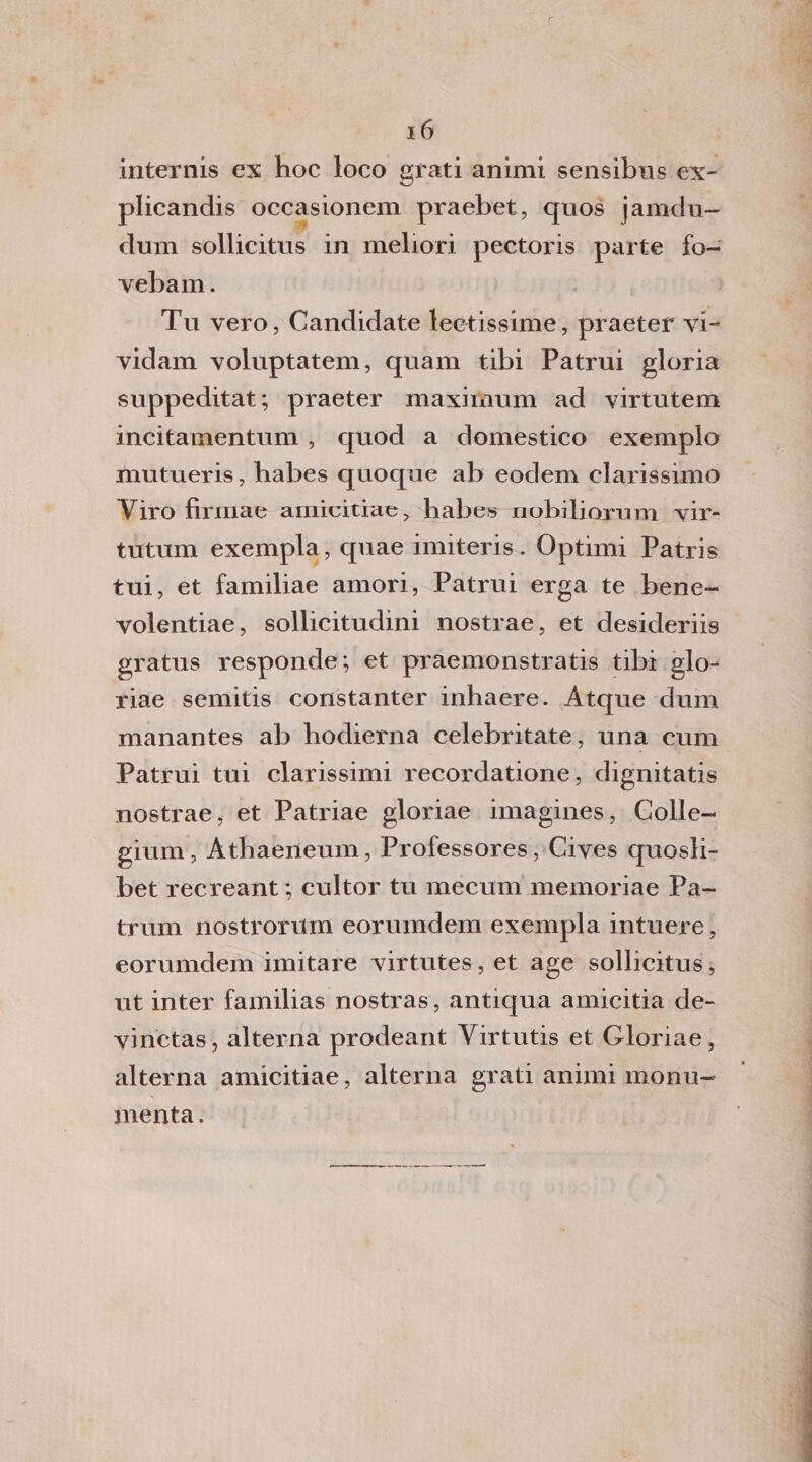 internis ex hoc loco grati animi sensibus ex- plicandis occasionem praebet, quos jamdu- dum sollicitus in meliori pectoris parte fo- vebam. Tu vero, Candidate lecitissime, praeter vi- vidam voluptatem, quam tibi Patrui gloria suppeditat; praeter maximum ad virtutem incitamentum , quod a domestico exemplo mutueris, habes quoque ab eodem clarissimo Viro firinae amieitiae, habes nobilioxnm vir- tutum exempla, quae imiteris . Optimi Patris tui, et familiae amori, Patrui erga te bene- volentiae, sollicitudini nostrae, et desideriis gratus responde; et praemonstratis tibi glo- riae semitis constanter inhaere. Atque dum manantes ab hodierna celebritate, una cum Patrui tui clarissimi recordatione, dignitatis nostrae, et Patriae gloriae imagines, Colle- gium, Athaeneum, Professores, Cives quosli- bet recreant ; cultor tu mecum memoriae Pa- trum nostrorum eorumdem exempla intuere, eorumdem imitare virtutes, et age sollicitus, ut inter familias nostras, antiqua amicitia de- vinctas, alterna prodeant Yirtutis et Gloriae, alterna amicitiae, alterna grati animi monu¬ menta .