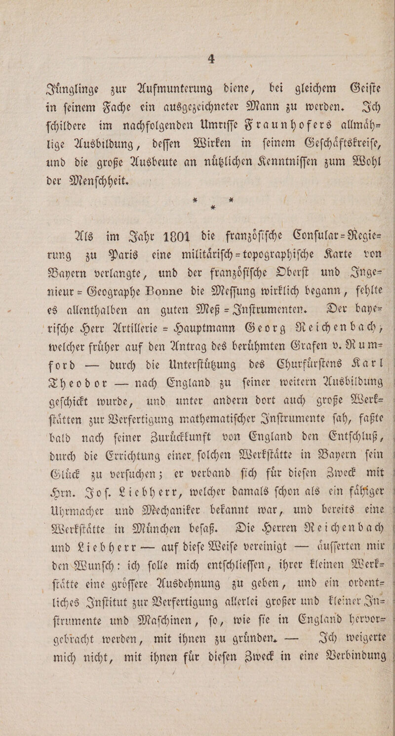 / 4 ^xinglinge ^ut* ^fufmunternng biene, bei gteid)em (^cijle in feinem 8^adf)e ein au§gc§cidj)neter 5D?ann gu merben. 3*^ fd[)i[bere im nad)folgenben Umnffe graun^oferö allmdl)= lige 3fu$btlbung, beffen SBirfen in feinem (Befd)dftöfreife, nnb bie grofe 2(u§beute an nfi|lid)en dlenntniffen gum Söo^l bee 5J?enfd)i)eit* # # im 3af)t 1801 bie fran5bfffd()e (!Dnfurar = 0iegte= rnng gu ^ariö eine mi(itdnfcf) = topograp!^if^e Äarte von kapern neilangte, unb bec frangoftfefje £)berjl unb nieur - ©cograp'^e Bonne bie ^O^effung mirflidj) begann, fehlte ^ e§ aUent!)alben an guten 9)?ef = Si^fttumenten» S)ev bape« : tifd[)e »§eru ^(rtillerie = ^aupfmann ©eorg 91eid^)enbacb, , me{rf)er früher auf ben ^fntcag be6 bei:üi)mten ^tafen o, Oium- ^ forb — bureb bie Unterjlubung be6 (5butfiii')len6 ilarl I 3:b eo b oc — nach ©nglanb gu feiner meitern 2Cu6bilbung i gefc!)icft mürbe, unb tmter anbern bort aueb grefe 5Ber!= ^ ftdtten gur ^Verfertigung matbematif^er 3nfrrumente fab, fafte ^ halb nach feiner SurucHunft von (5*nglanb ben i^ntfd)luf, , bureb bie (!rricl}tung einer. fotd}en fS^erffbatte in SSapern fein i ©tue! gu verfueben; er nerbanb ftcb für biefen 3me^ mit i Ärm 3o8 Siebberr, melcber bamalö febon ai^ ein fähiger 1 Ubrmacber unb S)^*ecbaniber befannt mar, unb bereite eine :i S3er!j!dtte in SJiüncben befaf* 2)ie |)erren 9^eid)enbacb (i xmb giebberr— auf biefe ^eife vereinigt — dufferten mir i ben SBunfcb: id) foUe midb entfebdeffen, ihrer fieinen 5i?erf= ^ frdtte eine grbffere Tfuöbebnung gu geben, tmb ein crbent= ^ licbe6 Snjlitut gur Verfertigung allerlei großer unb {‘(einer 3n= ^ ftrumente unb V?afcbinen, fo, mie ffe in ^nglaiib i gebrad)t merben, mit ihnen gu grünben* — Sd) meigerte ■ mid} nicht, mit ihnen für biefen 3ive(J in eine Verbinbung )