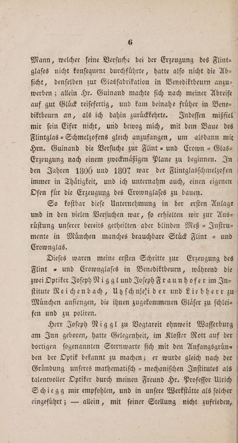 ?D?ann, feine S[^etfud}e bei ber (^rjeugung be^ giafeä nid)t fonfequent burd;fu^cte, i)atte alfo nid)t bie fid)t, benfelben juc 0la6fabnfation in SSenebiftbewrn van5U= ttjerben ; allein ©uinanb machte fid) md) meiner 3(breife auf gut (5)lücf reifefertig, unb !am beinahe frul)er in ^ene= biftbeurn an, al6 id) bal)in ^urücffel)rte. Snbeffen mipftcr mir fein (5ifer nid)t, unb betrog mid), mit bem SSaue beg glintgla^ =^0d)mel5ofen6 gletc^ an^ufangen, um als^bann mit ^rn. ©uinanb bie SSerfuc^e jur glint * unb droirn = (15la§= (^r^eugung nac^ einem jmeifmdfigen ^lane ju beginnen* Sn ben Sauren 1806 unb 1807 tuar ber glintglagfd;mel§ofen immer in St&gt;dtigfeit, unb id) unternahm aud), einen eigenen ^fen für bie (^rjeugung be$ (^ron)nglafe6 §u bauen* 00 foftbar biefe Unternel)mung in ber erflen 2lnlage unb in ben rieten SSerfud^en mar, fo erhielten mir jur 2(u6= cüjlung unferer bereite get^eilten aber blinben 502ef ^ 3u|tru= mente in £02ünd)en mand}eä brauchbare 0tücf glint = unb ^romnglaö* £)iefe^ maren meine erjben 0chritte §ur ßrjeugung beö glint » unb (iromnglafe^ in SSenebiftbeurn, mdhrenb bie jmei^ptifer Sofeph^^iggtunbgofephgtaunl) ofer imgn= ^ jlitute 9veid)enbacl), U^fch nfe] i b e r unb £ i e b h r r r ju CO^ünchen anfiengen, bie ihnen jugefommenen ©Idfer ju fchlei= fen unb ju poliren. Jperr gofeph 02 i g g l §u SSogtareit ohnmeit ^afferburg am 3’nn geboren, hutte ©elegenheit, im ^lofber 02ott auf ber ; bortigen fogenannten 0ternmarte ftd) mit ben 2fnfang6grün=* ben ber Dpti! begannt §u machen t er mürbe gleich nach ber dirünbung unfere6 mathematifch = mechanifchen Suflitute^ al§ i talentroller ^ptüer burch meinen greunb ^r* ^rofeffor Ulrich ;i 0 ch i e g g mir empfohlen, unb in unfere Söerfpdtte al0 folcher :i eingeführt j — allein, mit feiner 0telluttg nicht gufrieben, i