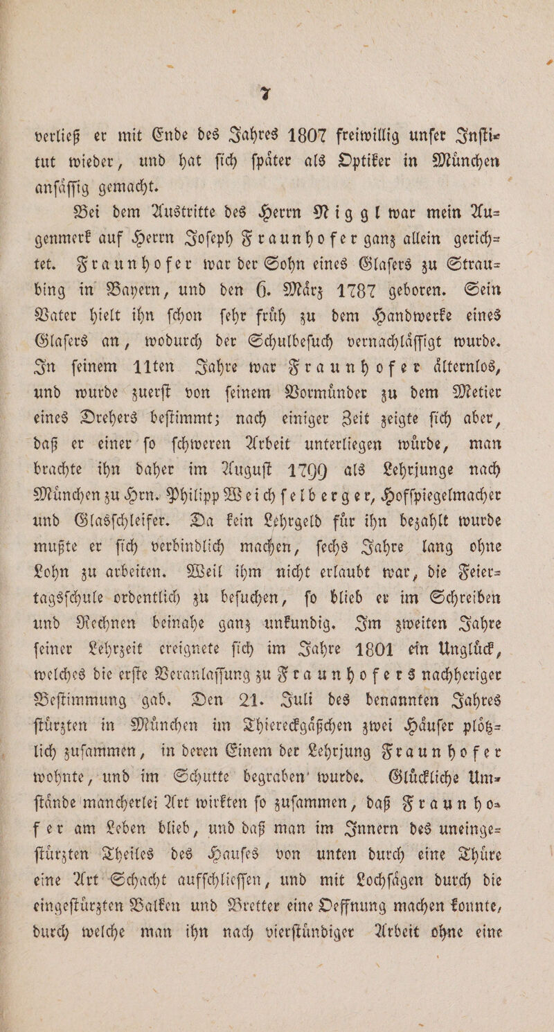ticvlieg er mit ^nbe be^ Sa^re^ 1807 freiwillig unfec tut wieber, imb l)at fiel) fpdter al^ £)ptifer in !D^üncl)eu anfdffig gemacht* S5et bem 2l‘u6tritte be^ J^errn 57 i g g l war mein 2fu= genmerf auf §errn Sofepl) Sraun{)ofer gan^ allein gericl)= tet* war ber 0ot)n eine6 ®lafer§ gu 0trau= bing in SSapern, unb ben 6. 2}7dr§ 1787 geboren. 0ein ^ater ^ielt il)n fcl)on fel)r frül) bem Jpaubwerfe eine§ @lafer§ an, woburd) ber (Scl}ulbefuc^ t)ernacl)ld|figt würbe. Sn feinem Ilten it)ar Sraun^ ofer dtternloö^ unb würbe juerjf oon feinem SJormunber ju bem COZetier eine^ Sre^er6 bejiimmtj nac^ einiger 3^it geigte fiel) aber, baf er einer fo fc{)Weren Tfrbeit unterliegen würbe, man brachte ihn bal)er im 2(ugu)7 17Q9 al6 ßehrjunge nach 5)7ünchen^u^rn. PhilippSßeicbfelberger, J^offpiegelmacher unb ©laefchleifer. Ba fein 2el)rge[b für ihn befahlt würbe mußte er fich nerbinbltch madjen, fei^ä Sahire lang ohne Sohn gu arbeiten. SBeil ihm nicht erlaubt war, bie Seier== tag^fd)ute orbentlid) befuchen, fo blieb er tm Schreiben unb Oiechnen beinahe gang unfunbig. Sm gweiten Sah^e feiner Sehrgeif ereignete ftch im Sah^’e 1801 efn Unglücf, welche^ bie erjbe ^eranlaffung guS^^tJuhofer^ nachheriger S3ejbimmung gab. ^en 21» Suli beg benannten Suhte§ flürgten in 5}?ünchen im S’hieredgdfchen gwei .^dufer plo|= lieh gufammen, in beten (Sinem ber Sehrjung Fraunhofer wohnte, unb im ©d)utte begraben' würbe, (^lücfliche Um» ftdnbe'mand)erlei 2(tt wirften fo gufammen, ba| F ^ n h 0=^ f er am Seben blieb, unb ba| man im Snnern be^ uneinge= pürgten Sheite6 be^ .§aufe§ non unten burd) eine Schüre eine Tlrt 0chacht auffchlicffen, unb mit Sochfdgen burch bie eingelbürgten SSalfen unb S3rctter eine Deffmmg machen lonntC/ burd) welche man ihn nad) nierflünbiger 2(rbeit ohne eine