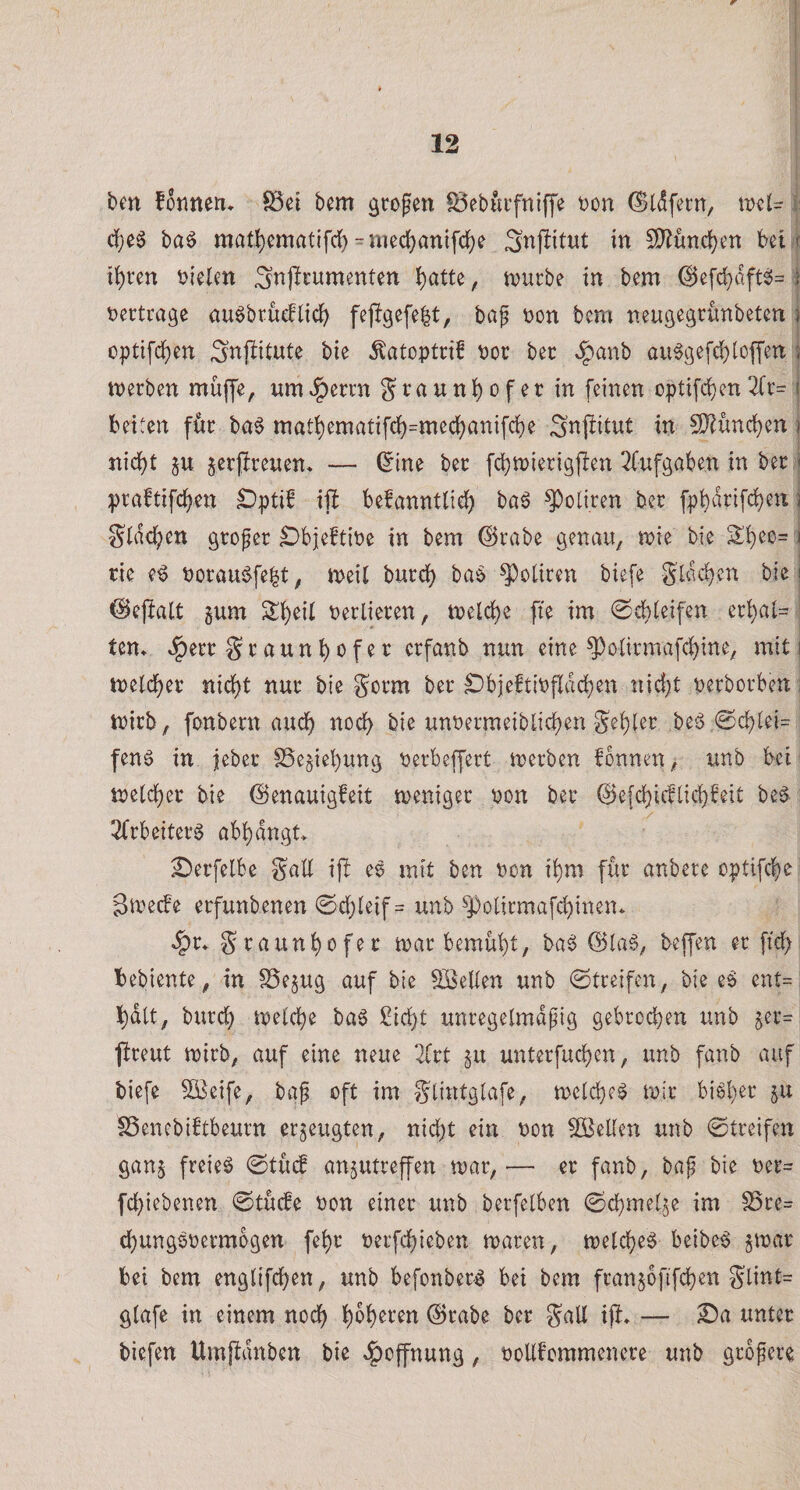 ben fonnen. föci bem großen föebiufniffe t)on ^tdfern, i: d[)e5 baö matt)cmatifrf) = mec^an{fc^e in ^ünc^en bet,f it)ren in'elen Snjirumenten ij)atte, tvucbe in bem @e[cl)dft^= j tjectrage au^brueflic^ baf Don bem nengeärimbeten i optifd{)en Snjiitute bie ^atoptci! Doc bec «^panb au^gefd)(offen \ merben muffe, umv^erm graun]()ofer in feinen optifdjen2(r- j beiten föc ba§ mat^ematifc()=med()anifc()e Snji(itut in 5D^ünc()en ] nid()t p jerjjireuen« — (5me bec fdjmierigjlen 3fufgaben in bec j pcaftifc^en £)ptiS ift befanntlid^ baö Policen bec fpbdcifd)en j g(d&lt;^en gcofec ^bjeftioe in bem ©cabe genau, mie bie 2:^eo= I cie e^ Docaui^fe^t, meil bucd) ba§ Policen biefe S(dc()en bie | ©eflatt 5um S()ei( Decliecen, toelc^e fte im 0c()(eifen ec^ai= : tcn» ^ecc Scaun^ofec ccfanb nun eine ^o(icmafc()ine, mit i melc^ec nid()t nuc bie gocm bec ^bjeftiDfldcben nid)t Decbocben: mich, fonbecn auc^ noch bie unDecmeiblid)en Se()(ec ,be^5,0c()(ei= fen6 in jebec S5e§iel)ung Decbeffect tuecben fbnnen, unb bei ^ n)e(c()ec bie ©enauigfeit menigec oon bec @e[c()icf(ic()feit be6 2fcbeitecS abf)dngt&gt; £)ecfelbe SaU ijl es mit ben Don i()m fuc anbece optifcl^e 3n^ecfe ecfunbenen @e(}(eif = unb ^J)olirmafd)inen» §c. Scaun()ofec mac bemüht, ba6 @(a§, beffen ec ftd; bebiente, in ^ejug auf bie SöeKen unb ©tceifen, bie e§ cnt= i^dtt, bucdb melcbe bag £ic()t uncegelmdpig gebcoi^en unb jec= ficeut mich, auf eine neue 2fct §u untecfucben, unb fanb auf biefe ^eife, baf oft im glintgtafe, n)e(d)e^ mic bi6(}ec ju SSenebiftbeucn erzeugten, nid)t ein Don SBeUen unb ©treifen gan§ freies 0tu(f an§utreffen mar,— ec fanb, baf bie Dec= fcbiebenen 0tu(fe Don einer unb berfelben 0cbme(^e im S5ce= djungsDecmbgen fe^c Decfd)ieben macen, tt)e(cf)eS beibeS gmac bei bem engtifc^en, unb befonbecS bei bem fcanjbfifd)en glint= g(afe in einem nod) ^o()ecen @cabe bec galt ifi, — ^a unter biefen Umfldnben bie «Hoffnung, DoUfommenece unb gcofece