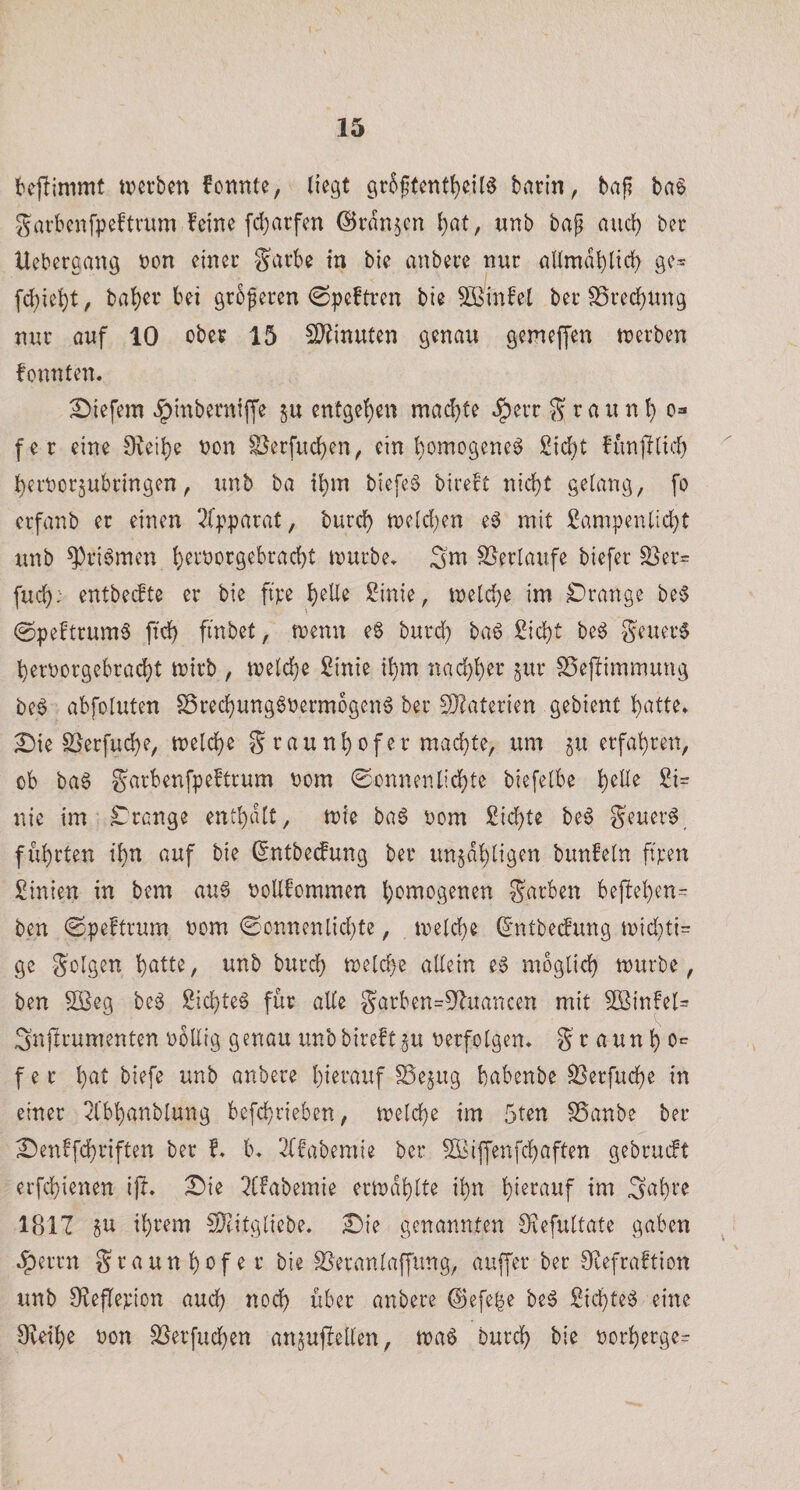 t'ejlimmf tverben fonnte, liegt gr5f(cntl)e{l^ barin, ba^ ba6 garbcnfpeftrum feine fd^arfen ©ti^n^cn l)at, unb bap aud) bec Ueberaang t)on einec garbe in bie anbere nur nllmabüd) ge^ fd)iel)t, bal)er bei gröferen &lt;Speftren bie 5Binfet ber S5red)Ung nur auf 10 ober 15 SJ^inuten genau gemeffen tnerben fonnten. tiefem Jpinberniffe ju entgel)en mad}te J^err g r a u n t) o=* fer eine üveil^e non §}erfuc^en, ein homogene^ Sielet funjllid) bemorjubringen, unb ba il)in biefeö bireft nid)t gelang, fo erfanb er einen 2lpparat, bureb tneld^en eö mit £am|}enlid)t unb ^riömen b^i^‘ODrgebrad)t mürbe» Snt S5erlaufe biefer ^er= fueb: entbeefte er bie fi're b^de Sinie, melcbe im £)range be^3 0peftrum6 ftcb finbet, menu e§ burd) ba6 £id)t be6 geuer6 bernorgebraebt mirb , melcbe Sinie ibm nad)ber jitr SSejlimmung be6 abfoluten Sreeb^^g^^^^^^ogenö ber S}?aterien gebient b^^ttß* £)ie SSerfud)e, melcbe g raunbofer machte, um ju erfahren, ob ba6 garbenfpeftrum nom 0ünnenlicbte biefelbe b^^^ nie im Trange entbtUt, mie bag nom Siebte beg geuerg führten i'bn auf bie (5ntbe(fung ber un§dbligen bunfeln ft'ten Sinien in bem au§ noUfommen homogenen garben befteben^ ben ©peftrum nom 0onnenlid}te, melcbe ^*ntbe(fung n)id)ti= ge golgen bntl^/ tinb bureb meld}e allein e6 möglich mürbe, ben 2ßeg be6 Siebtel für alle garben=5^uancen mit 5ffiinfel= Snjlrumenten ubllig genau unb bireft §u verfolgen» g r a un b o^^ f e r b^^l anbere bi^tauf ^ejug bnbenbe S3erfucbe in einer 2l'bbanblung befebrieben, melcbe im 5ten SSanbe ber Denffeb^^ip^^^ ber f» b» ^ffabemie ber SSiffenfebaften gebrueft erfebienen i|l* £)ie i^Cfabemie ermdblte ihn b^^tauf im 1817 ju ihrem ^IDfitgliebe, £)ie genannten Siiefultate gaben ,|)errn graunbofe r bie ^eranlaffung, auffer ber 0eefraftion unb JKeflevion auch noch über anbere ©efe^e beg Siebtel eine Oieibe non SSerfueben an5ujlellen, maö Durch bie norberge-