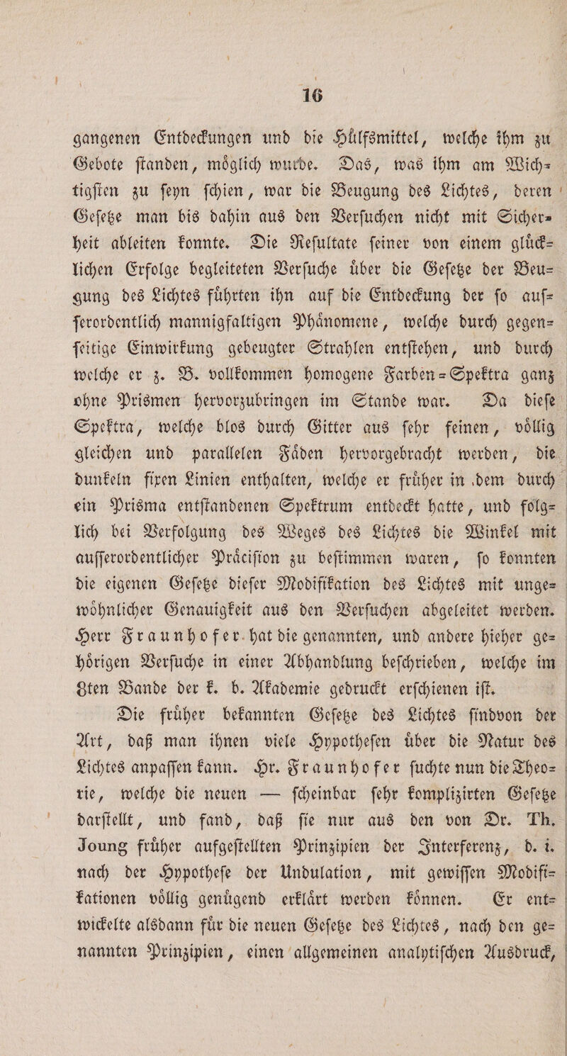 1 gongenen (I'ntbecfungen imb bte , iDcld^e §u Gebote jlanben, mbgltrf) triu'be* Sas, roa^ i^m am tigjlen fepn fd)ien, mar bie SSeugung be§ 2icf)teg, bereu ' (l)efebe man biö bal[)in au^ ben SSerfuc^en uidbt mit 0id)er* l)cit abieiten fonnte. £)ie Srefultate feiner non einem glu(J= lid)en (Erfolge begleiteten S[^erfud^e über bie @efe|e ber S3eu= gung be6 Sid^te^ führten tl)n auf bie (^ntbe^ung ber fo auf:= ferorbcntlic^ mannigfaltigen ^l)dnomene, meld()e bureb gegen^ feitige Sinmirfung gebeugter ©trablen entheben, unb bureb mclcbe er §♦ noUfommen bc'mogene garben = 0peftra ganj ebne ^riömen b^^^^cr^ubringen im 0tanbe mar. biefe ©peftra, melcbe blo^ bureb bitter au6 febr feinen, nbllig gleichen unb parallelen Sdben b^tnorgebraebt merben, bie bunfeln fmen Linien enthalten, melcbe er früher in .bem bureb ein ^riöma entpanbenen 0peftrum entbeeft beitte, unb folg= Jicb bei SJerfolgung beg ^ege^ be6 Siebtel bie Änfel mit oufferorb entlieh er ^rdcifion gu beftimmen maren, fo fonnten bie eigenen @efe|e biefer S)Jobiftfation beg £icbte§ mit unge^ mbbnlicber ©enauigfeit au^ ben S^erfueben abgeleitet merben. .§err gr aunb o f er. beit bie genannten, unb anbere hieben ge= hörigen SJerfuebe in einer 3(bbanblung befebrieben, melcbe im 8ten SSanbe ber f. b. l?ffabemie gebrueft erfebienen ifl. ^ie früher bekannten ©efe^e be^ Siebtel fmböon ber 2lrt, baf man ihnen niele .fjppotbefen über bie ^^latur be^ £icl)te6 anpaffen bann. .^r. graunbofer fuebte nun bieSbeo= tie, melcbe bie neuen — fd^einbar febr fomplijirten @efe|e barfieEt, unb fanb, bag ffe nur au0 ben non S)r. Th. Joung früher aufgefteEten ^rinjipien ber Snterferenj, b. u nach ber .^ppotbefe ber Unbulation, mit gemiffen SO^obift’:^ fationen noEig genügenb erfldrt merben fbnnen. (5r cnt= mt(felte al^bann für bie neuen ©efebe be^ Siebtel, nach ben ge= nannten ^rin^ipien, einen aEgemeinen analptifcben 2fugbru(f,