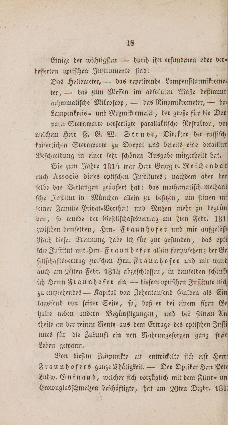0nige bet — burd^ i^n erfunbenen obtt ^et» bejjevtcn optifd^en S^llcumente [inb: ^eliometeiv — ba3 tepctirenbe ?ampenfilarmi!romea tcr, — ba^ ^um !I)?ef['en im abfotutcn bejbimmti ac^itcmatifc^e SD^ifrcfcop, — ba6 D^mgmifrometcr, — bns £ampen!cei6 = unb 0^e|mifrcmetet:, bet gtofe für bie ^ot: pater ©tcrnmatte verfertigte parallaftifd)e O^efvaftor , voi n’elcf)em »§)err g, @truve, ^ireftor ber ruffifdj): faiferlid;cn 0termvarte gu £)orpat un6 bereite eine betaillirt ^efd[)reibung in einer fe^r fd)onen 2(u6gabe mitget^eilt ^at. Sßi^ 5um 3(^i)te 1814 tvar ^err (Seorg v« e i e n b a d and) Associe biefe^ optifc^en Snjbitute6; nadf)bem aber ber felbe baö -!i8er(angen gedufert t)at: baö niat!)ematifdf)=med{)ani fd)e Snfbitut in 50?ttnd[}en aUein beff^en, um feinen un feiner gamilie ^rivat=S5orti)eit unb 91u|en mel^r §u begrün ben, fo n)urbe ber ®efellfd)aft6vertrag am 7ten gebt. 181- ^mifd)en bemfelben, ^rn. St^öun^ofer unb mir aufgelbpt 3^adb btefer Trennung b;abe ic^ für gut gefunben, ba§ opti fd}eSnftitut mit *§rn* graunl)ofer allein fortgufeben; ber@e fellfc^aftövertrag 5ivifd)en ^rn* g’raun^ofer unb mir murbi aud) am 20ten gebt. 1814 abgefc^lcffen, in bemfelben fd[)enft id) «§errn graunl)ofer ein — biefem optifcf)en S^flitute nic^ §u ent5iel)enbe6 — Kapital von 3el)entaufenb ©ulben al^ 0'n lagöfonb von feinet (Seite, fo,' bag er bei einem fiten @e: l^alte neben anbern SSegünjiigungen, unb bei feinem 2fn tf)eile an ber reinen 9?ente au6 bem (Ertrage be6 optifcben Snjli tuteö für bie Stt^unft ein von 0^al)rung^forgen gan§ freie; geben getvann. SSon biefem geitpunfte an enttvicfelte fiä) erf! ^err' grauni^ofer^ gan^e Sl)dtigfeit — £5er £)ptifer^err^ete gubiv* ® uin an b, tveldE)er fidj) vorjüglidi) mit bem glint- un. &lt;Iron)ngIa0fd()mel5en befd^dftigfe, l)at am 20len 2)ejbr. 181J