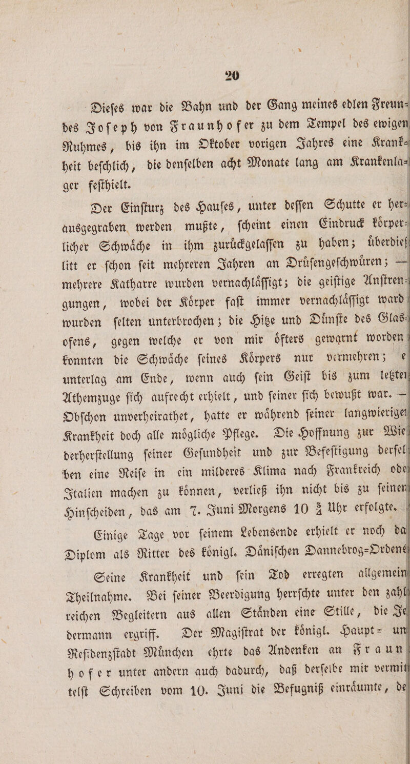 Biefcö mx bic S5at)n unb ber gre««^ bc6 3ofep^ t)on grau nt) of er ju bem Tempel be6 eiuigen, 0?ul)mc§, bia it)n i«’ £&gt;ftobcc üoriQen Sa^tc^ eine Ärauf^r beit bef(^ltd), bie benfelben adj^t 50?onate laiia Äranfenra^l öcr fejl^ielt. £)er (^infturj bee ^aufeS, unter beffen (Sd)Utte er ^er^j öuögegtaben njerben mu^te, fd^eint einen ^inbrucf forper^jj ticbcr 0d)tpdc^e in ti)m gurüdö^taffen hüben; überbiefj litt et fcbon feit mehreren Süh*^^’^ ün £)rüfenöefchwtiren; — | mehrere 5tathatre mürben pernachldffigt; bie geiftige 2(nftren^| gungen, mobei ber Körper faffc immer Pernachidffigt marb &gt; mürben feiten ünterbrodjen; bie ^|)i^e unb ^unjle be6 ©laiS-'j ofenö, gegen melche er non mir bfterö gemgrnt morben t konnten bie 6d}mdche fetneä ^5rperg nur petmehren; e| unterlag am (5nbe, menn auch fein ©eijl bis ^um Ie|tei| ^fthemjuge ftch aufrei^t erhielt, unb feiner ftd? bemuft mar. -| ^bfchon unperheirathet, h^tte er mdhrenb feiner langmierigei; ^ranfheit hoch aUe mögliche ^Pflege. X)ie .^Öffnung gut Sßie berherpellung feiner ©efnubbeit unb gut ©efefiigung becfet ben eine Steife in ein milbereg ^lima nach granfreich obej Italien mad}en gu fonnen, Perlieg ihn nicht big gu feinerl .^Mnfcheiben, bag am 7. Suni fOtorgeng 10 i Uhr erfolgte. (Einige Sage Por feinem gebengenbe erhielt er noch bU Diplom alg O^itter beg bbnigl. ^dnifchen 2bannebrog=S)rben^ ©eine Äranbheit unb fein Sob erregten aUgemein| Sheilnahme. ^ei feiner ^eerbigung hrrrf^te unter ben gabt' reid)en ^Begleitern aug allen ©tdnben eine^ ©tille, bie Si bermann ergriff. S)er ^Dtagifirat ber bonigl. .^aupt= un Svefibengjtabt 5}fund)en ehrte bag TTnbenfen an g r a u n h 0 f e r unter anbern auch baburch, bag berfelbe mir permif teljb ©chreiben Pom 10* Suni bie ^efugnig einrdumtc, be