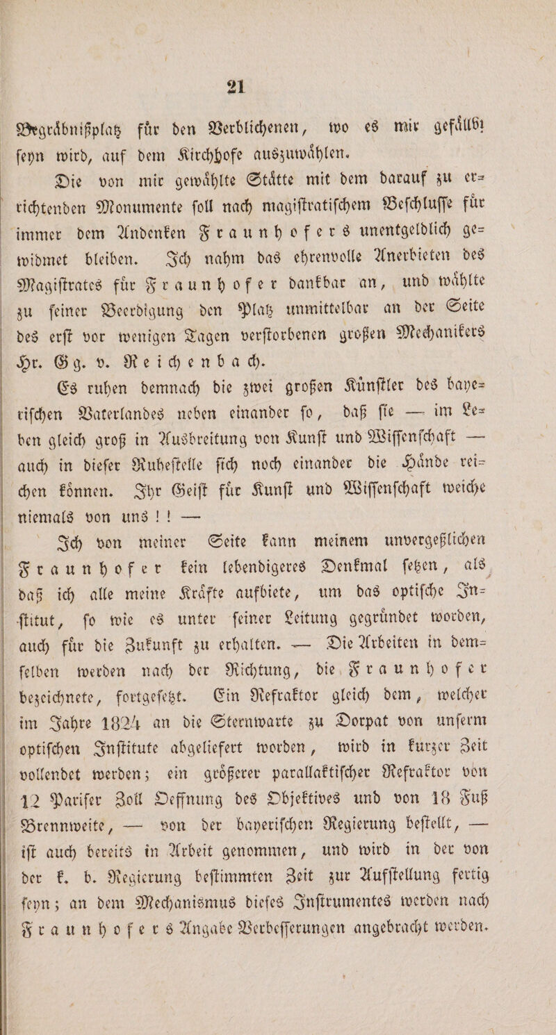 0«gt:i\bni^p(a^ für ben ^etblid)enen, tt)o c6 miv fepn tDtrb, auf bem Äii‘cbS)ofe auöjiwdbUn, £)ie t)on mic 0tdtte mit bem bacauf §u cr= ' ticbtcnben ?^)?onumente foU nac!) macjiftratifcbem SSefc^luffe fut immer bem ^nbenfen Sraunb^^fetö unentgelblic^ 90= mibmet bleibcm 3d) na^m ba^ e!)ren^?clU '^(nevbieten be§ 9J?aivfiratc6 für § r a un bf ^ ^ banfbac an, unb md^tte ju feiner ^ecrbit^ung ben ^la| unmittelbar an ber 0eite be» erfl nor tnenigen ^agen nerftorbenen ^rofen 50?ed)anifer^ S^v. @ ö. n. 9? e i d) c n b a d). (56 ruben bemnad) bie ^mei grofen dtunfflec be6 bai;c= rifcben S3aterlanbe6 neben einanber fc, baj? |Te —• im ^e^ ben gleich grof in ?lii6breitung neu dlunp unb Söiffenfchaft — auch in btefet Svubeftelle ftd? noch einanber bie ^dnbe reU , eben fonnen. Sl}r @eiff für Äunj! unb ^^iffenfebaft n)ei&lt;f;e : niemals non un6 ! ! —• 5d) non meiner 0eitc ?ann meinem unnergeplicben gcauttbnfer fein lebenbigereö S)enfmat fe^en, al6^ ba^ icb alle meine grafte aufbiete, um ba6 optifebe 3tt= ■ftitut, fo mie c6 unter feiner Leitung gegrunbet tnorben, aud) für bie Jufunft §u erhalten. -— Die ^frbeiteu in bem= felben tnerben nad) ber 9vtd)tung, bie g r a u n b 0 f c r be^eicbnetc, fortgefe^t. (5in Svefraftor gleid) bem, tnelcbet ' im Sabre 1824 an bie 0termnarte §u Dorpat non unferm optifeben Snpitute abgeliefert tnorben , tnirb in fur^cr Seit j noUenbet tnerben; ein groferer parallaftifcber 9?efraftor non ! 12 9^arifer Sott Deffnung be6 Dbjeftine^ unb non 18 gu^ i SSrenmneite, — non ber baperifeben Öiegierung beftellt, — ;j ift aud) bereite in 2(rbeit genommen, unb tnirb in ber non I ber f. b. 9iegicrung bejlimmten 2luf|Mung fertig I fepn; an bem 50?ecbani6mu6 bicfe6 3nftrumente6 tnerben nach .1 g r a u n b n f e c 6 2(ngabe SSerbefferungen angebracht tnerben. I