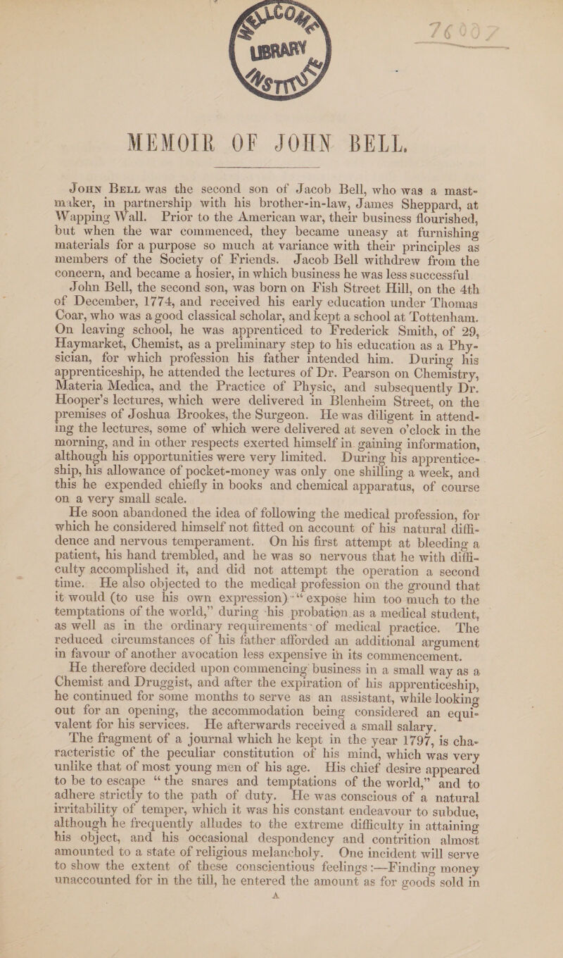 BELL. MEMOIR OF JOHN John Bell was the second son of Jacob Bell, who was a mast- maker, in partnership with his brother-in-law, James Sheppard, at Wapping Wall. Prior to the American war, their business flourished, but when the war commenced, they became uneasy at furnishing materials for a purpose so much at variance with their principles as members of the Society of Friends. Jacob Bell withdrew from the concern, and became a hosier, in which business he was less successful John Bell, the second son, was born on Fish Street Hill, on the 4th of December, 1774, and received his early education under Thomas Coar, who was a good classical scholar, and kept a school at Tottenham. On leaving school, he was apprenticed to Frederick Smith, of 29, Haymarket, Chemist, as a preliminary step to his education as a Phy¬ sician, for which profession his father intended him. During his apprenticeship, he attended the lectures of Dr. Pearson on Chemistry, Materia Medica, and the Practice of Physic, and subsequently Dr. Hooper’s lectures, which were delivered in Blenheim Street, on the premises of Joshua Brookes, the Surgeon. He was diligent in attend¬ ing the lectures, some of which were delivered at seven o’clock in the morning, and in other respects exerted himself in. gaining information, although his opportunities were very limited. During his apprentice¬ ship, his allowance of pocket-money was only one shilling a week, and this he expended chiefly in books and chemical apparatus, of course on a very small scale. He soon abandoned the idea of following the medical profession, for which he considered himself not fitted on account of his natural diffi¬ dence and nervous temperament. On his first attempt at bleedino' a patient, his hand trembled, and he was so nervous that he with diffi¬ culty accomplished it, and did not attempt the operation a second time. He also objected to the medical profession on the ground that it would (to use his own expression) ' “ expose him too much to the temptations of the world,” during his probation, as a medical student, as well as in the ordinary requirements .of medical practice. The reduced circumstances of his father afforded an additional argument in favour of another avocation less expensive in its commencement. He therefore decided upon commencing business in a small way as a Chemist and Druggist, and after the expiration of his apprenticeship, he continued for some months to serve as an assistant, while looking out for an opening, the accommodation being considered an equi¬ valent for his services. He afterwards received a small salary. The fragment of a journal which he kept in the year 1797, is cha¬ racteristic of the peculiar constitution of his mind, which was very unlike that of most young men of his age. His chief desire appeared to be to escape “ the snares and temptations of the world,” and to adhere strictly to the path of duty. He was conscious of a natural irritability of temper, which it was his constant endeavour to subdue, although he frequently alludes to the extreme difficulty in attaining his object, and his occasional despondency and contrition almost amounted to a state of religious melancholy. One incident will serve to show the extent of these conscientious feelings :—Finding money unaccounted for in the till, he entered the amount as for goods sold in A