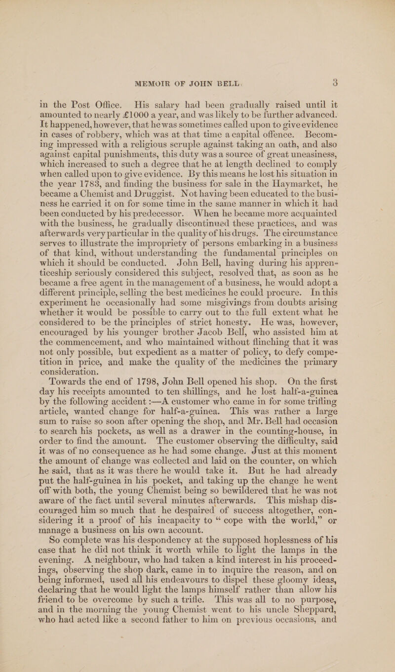 in the Post Office. His salary had been gradually raised until it amounted to nearly £1000 a year, and was likely to be further advanced. It happened, however, that he was sometimes called upon to give evidence in cases of robbery, which was at that time a capital offence. Becom¬ ing impressed with a religious scruple against taking an oath, and also against capital punishments, this duty was a source of great uneasiness, which increased to such a degree that he at length declined to comply when called upon to give evidence. By this means he lost his situation in the year 1783, and finding the business for sale in the Haymarket, he became a Chemist and Druggist. Not having been educated to the busi¬ ness he carried it on for some time in the same manner in which it had been conducted by his predecessor. When he became more acquainted with the business, he gradually discontinued these practices, and was afterwards very particular in the quality of his drugs. The circumstance serves to illustrate the impropriety of persons embarking in a business of that kind, without understanding the fundamental principles on which it should be conducted. John Bell, having during his appren¬ ticeship seriously considered this subject, resolved that, as soon as he became a free agent in the management of a business, he would adopt a different principle, selling the best medicines he could procure. In this experiment he occasionally had some misgivings from doubts arising whether it would be possible to carry out to the full extent what he considered to be the principles of strict honesty. He was, however, encouraged by his younger brother Jacob Bell, who assisted him at the commencement, and who maintained without flinching that it was not only possible, but expedient as a matter of policy, to defy compe¬ tition in price, and make the quality of the medicines the primary consideration. Towards the end of 1798, John Bell opened his shop. On the first day his receipts amounted to ten shillings, and he lost half-a-guinea by the following accident:—A customer who came in for some trifling article, wanted change for half-a-guinea. This was rather a large sum to raise so soon after opening the shop, and Mr. Bell had occasion to search his pockets, as well as a drawer in the counting-house, in order to find the amount. The customer observing the difficulty, said it was of no consequence as he had some change. Just at this moment the amount of change was collected and laid on the counter, on which he said, that as it was there he would take it. But he had already put the half-guinea in his pocket, and taking up the change he went off with both, the young Chemist being so bewildered that he was not aware of the fact until several minutes afterwards. This mishap dis¬ couraged him so much that he despaired of success altogether, con¬ sidering it a proof of his incapacity to “ cope with the world,” or manage a business on his own account. So complete was his despondency at the supposed hoplessness of his case that he did not think it worth while to light the lamps in the evening. A neighbour, who had taken a kind interest in his proceed¬ ings, observing the shop dark, came in to inquire the reason, and on being informed, used all his endeavours to dispel these gloomy ideas, declaring that he would light the lamps himself rather than allow his friend to be overcome by such a trifle. This was all to no purpose, and in the morning the young Chemist went to his uncle Sheppard, who had acted like a second father to him on previous occasions, and