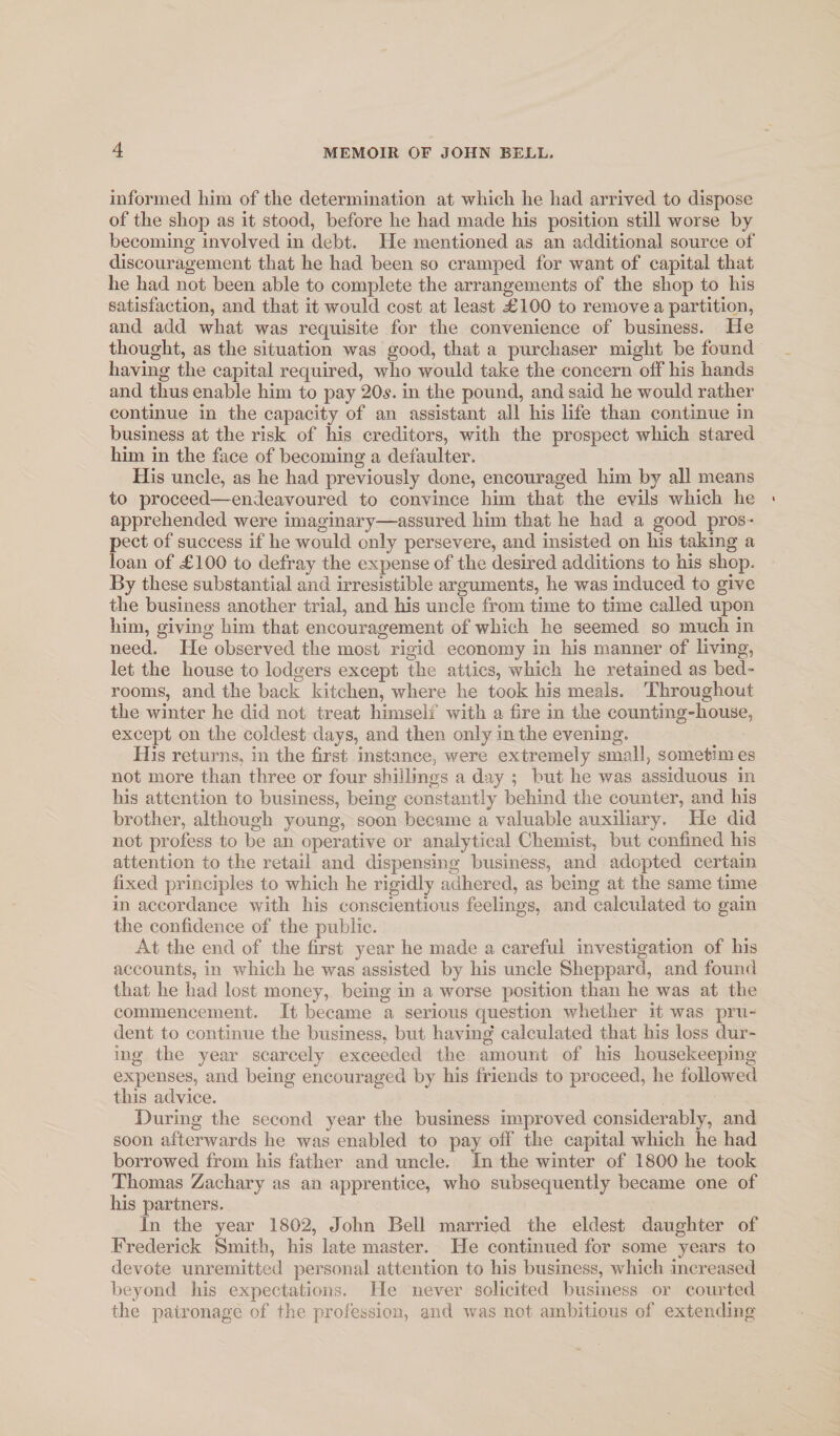informed him of the determination at which he had arrived to dispose of the shop as it stood, before he had made his position still worse by becoming involved in debt. He mentioned as an additional source of discouragement that he had been so cramped for want of capital that he had not been able to complete the arrangements of the shop to his satisfaction, and that it would cost at least d^lOO to remove a partition, and add what was requisite for the convenience of business. Pie thought, as the situation was good, that a purchaser might be found having the capital required, who would take the concern off his hands and thus enable him to pay 20.s. in the pound, and said he would rather continue in the capacity of an assistant all his life than continue in business at the risk of his creditors, with the prospect which stared him in the face of becoming a defaulter. His uncle, as he had previously done, encouraged him by all means to proceed—endeavoured to convince him that the evils which he apprehended were imaginary—assured him that he had a good pros ¬ pect of success if he would only persevere, and insisted on his taking a loan of £100 to defray the expense of the desired additions to his shop. By these substantial and irresistible arguments, he was induced to give the business another trial, and his uncle from time to time called upon him, giving him that encouragement of which he seemed so much in need. Pie observed the most rigid economy in his manner of living, let the house to lodgers except the attics, which he retained as bed¬ rooms, and the back kitchen, where he took his meals. Throughout the winter he did not treat himself with a fire in the counting-house, except on the coldest days, and then only in the evening. His returns, in the first instance, were extremely small, sometimes not more than three or four shillings a day ; but he was assiduous in his attention to business, being constantly behind the counter, and his brother, although young, soon became a valuable auxiliary. Pie did not profess to be an operative or analytical Chemist, but confined his attention to the retail and dispensing business, and adopted certain fixed principles to which he rigidly adhered, as being at the same time in accordance with his conscientious feelings, and calculated to gain the confidence of the public. At the end of the first year he made a careful investigation of his accounts, in which he was assisted by his uncle Sheppard, and found that he had lost money, being in a worse position than he was at the commencement. It became a serious question whether it was pru¬ dent to continue the business, but having calculated that his loss dur¬ ing the year scarcely exceeded the amount of his housekeeping expenses, and being encouraged by his friends to proceed, he followed this advice. During the second year the business improved considerably, and soon afterwards he was enabled to pay off the capital which he had borrowed from his father and uncle. In the winter of 1800 he took Thomas Zachary as an apprentice, who subsequently became one of his partners. In the year 1802, John Bell married the eldest daughter of Frederick Smith, his late master. He continued for some years to devote um'emitted personal attention to his business, which increased beyond his expectations. He never solicited business or courted the patronage of the proiession, and was not ambitious of extending
