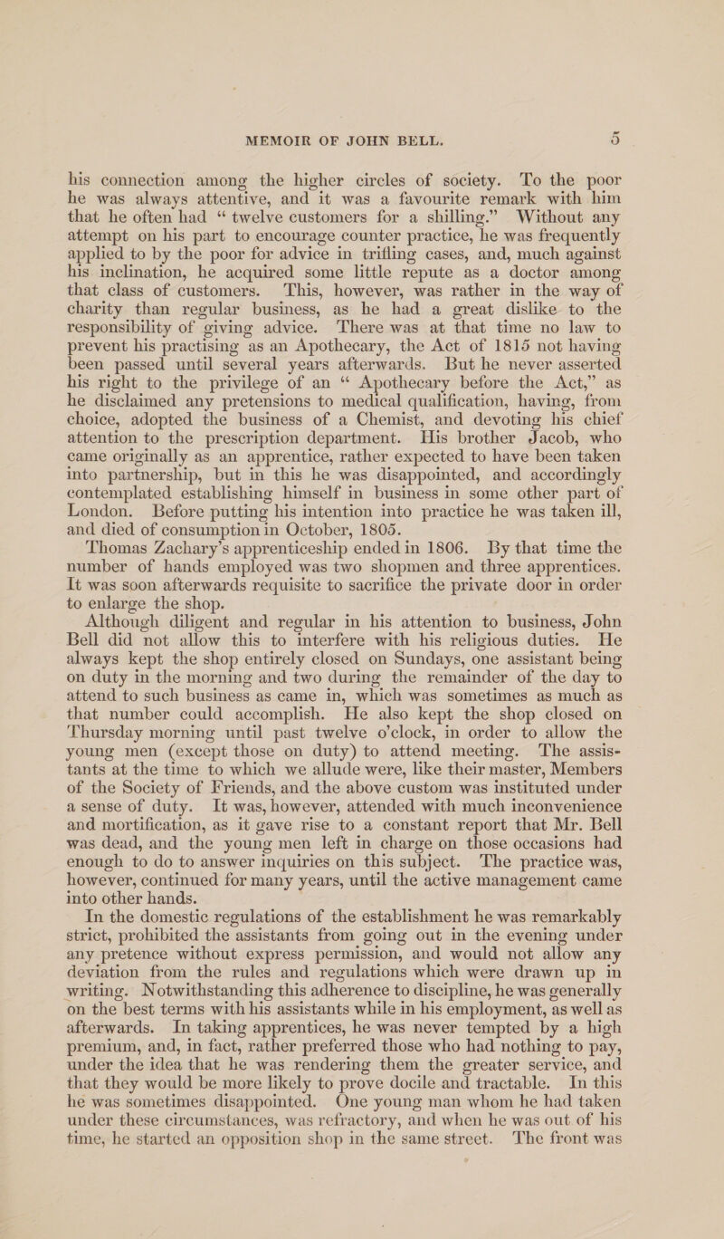 liis connection among the higher circles of society. To the poor he was always attentive, and it was a favourite remark with him that he often had “ twelve customers for a shilling.” Without any attempt on his part to encourage counter practice, he was frequently applied to by the poor for advice in trifling cases, and, much against his inclination, he acquired some little repute as a doctor among that class of customers. This, however, was rather in the way of charity than regular business, as he had a great dislike to the responsibility of giving advice. There was at that time no law to prevent his practising as an Apothecary, the Act of 1815 not having been passed until several years afterwards. But he never asserted his right to the privilege of an “ Apothecary before the Act,” as he disclaimed any pretensions to medical qualification, having, from choice, adopted the business of a Chemist, and devoting his chief attention to the prescription department. His brother Jacob, who came originally as an apprentice, rather expected to have been taken into partnership, but in this he was disappointed, and accordingly contemplated establishing himself in business in some other part of London. Before putting his intention into practice he was taken ill, and died of consumption in October, 1805. Thomas Zachary’s apprenticeship ended in 1806. By that time the number of hands employed was two shopmen and three apprentices. It was soon afterwards requisite to sacrifice the private door in order to enlarge the shop. Although diligent and regular in his attention to business, John Bell did not allow this to interfere with his religious duties. He always kept the shop entirely closed on Sundays, one assistant being on duty in the morning and two during the remainder of the day to attend to such business as came in, which was sometimes as much as that number could accomplish. He also kept the shop closed on Thursday morning until past twelve o’clock, in order to allow the young men (except those on duty) to attend meeting. The assis¬ tants at the time to which we allude were, like their master. Members of the Society of Friends, and the above custom was instituted under a sense of duty. It was, however, attended with much inconvenience and mortification, as it gave rise to a constant report that Mr. Bell was dead, and the young men left in charge on those occasions had enough to do to answer inquiries on this subject. The practice was, however, continued for many years, until the active management came into other hands. In the domestic regulations of the establishment he was remarkably strict, prohibited the assistants from going out in the evening under any pretence without express permission, and would not allow any deviation from the rules and regulations which were drawn up in yvriting. Notwithstanding this adherence to discipline, he was generally on the best terms with his assistants while in his employment, as well as afterwards. In taking apprentices, he was never tempted by a high premium, and, in fact, rather preferred those who had nothing to pay, under the idea that he was rendering them the greater service, and that they would be more likely to prove docile and tractable. In this he was sometimes disappointed. One young man whom he had taken under these circumstances, was refractory, and when he was out of his time, he started an opposition shop in the same street. The front was