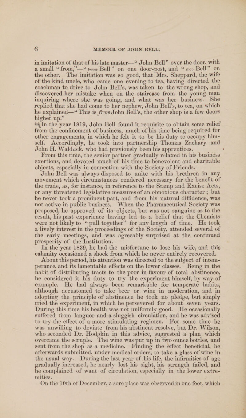 in imitation of that of his late master—“ John Bell” over the door, with a small “ from,”—“ house Bell ” on one door-post, and “ shop Bell ” on the other. The imitation was so good, that Mrs. Sheppard, the wife of the kind uncle, who came one evening to tea, having directed the coachman to drive to John Bell’s, was taken to the wrong shop, and discovered her mistake when on the staircase from the young man inquiring where she was going, and what was her business. She replied that she had come to her nephew, John Bell’s, to tea, on which he explained—“This is/rom John Bell’s, the other shop is a few doors higher up.” ^\In the year 1819, John Bell found it requisite to obtain some relief from the confinement of business, much of his time being required for other engagements, in which he felt it to be his duty to occupy him¬ self. Accordingly, he took into partnership Thomas Zachary and John H. Walduck, who had previously been his apprentices. From this time, the senior partner gradually relaxed in his business exertions, and devoted much of his time to benevolent and charitable objects, especially in connection with the Society of Friends. John Bell was always disposed to unite with his brethren in any movement which circumstances rendered necessary for the benefit of the trade, as, for instance, in reference to the Stamp and Excise Acts, or any threatened legislative measures of an obnoxious character ; but he never took a prominent part, and from his natural diffidence, was not active in public business. When the Pharmaceutical Society was proposed, he approved of its objects, but was not sanguine as to the result, his past experience having led to a belief that the Chemists were not likely to “ pull together” for any length of time. He took a lively interest in the proceedings of the Society, attended several of the early meetings, and was agreeably surprised at the continued prosperity of the Institution. In the year 1839, he had the misfortune to lose his wife, and this calamity occasioned a shock from which he never entirely recovered. About this period, his attention was directed to the subject of intem¬ perance, and its lamentable effects on the lower classes. Being in the habit of distributing tracts to the poor in favour of total abstinence, he considered it his duty to try the experiment himself, by way of example. He had always been remarkable for temperate habits, although accustomed to take beer or wine in moderation, and in adopting the principle of abstinence he took no pledge, but simply tried the experiment, in which he persevered for about seven years. During this time his health was not uniformly good. He occasionally suffered from languor and a sluggish circulation, and he was advised to try the effect of a more stimulating regimen. For some time he was unwilling to deviate from his abstinent resolve, but Dr. Wilson, who seconded Dr. Hodgkin in this advice, suggested a plan which overcame the scruple. The wine was put up in two ounce bottles, and sent from the shop as a medicine. Finding the effect beneficial, he afterwards submitted, under medical orders, to take a glass of wine in the usual way. During the last year of his life, the infirmities of age gradually increased, he nearly lost his sight, his strength failed, and he complained of want of circulation, especially in the lower extre¬ mities. On the lOtli of December, a sore place was observed in one foot, which
