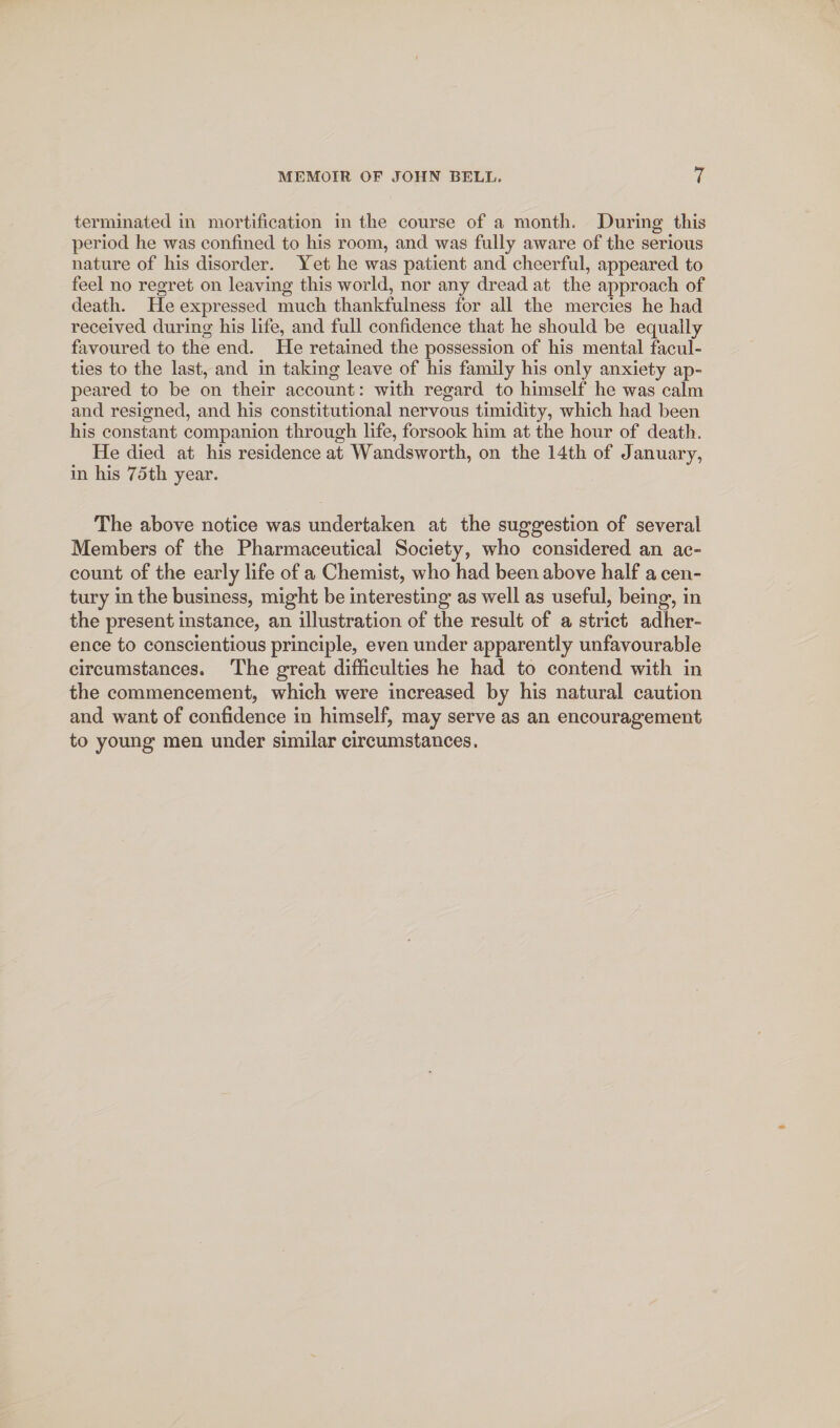 terminated in mortification in the course of a month. During this period he was confined to his room, and was fully aware of the serious nature of his disorder. Yet he was patient and cheerful, appeared to feel no regret on leaving this world, nor any dread at the approach of death. He expressed much thankfulness for all the mercies he had received during his life, and full confidence that he should be equally favoured to the end. He retained the possession of his mental facul¬ ties to the last, and in taking leave of his family his only anxiety ap¬ peared to be on their account: with regard to himself he was calm and resigned, and his constitutional nervous timidity, which had been his constant companion through life, forsook him at the hour of death. He died at his residence at Wandsworth, on the 14th of January, in his 75th year. The above notice was undertaken at the suggestion of several Members of the Pharmaceutical Society, who considered an ac¬ count of the early life of a Chemist, who had been above half a cen¬ tury in the business, might be interesting as well as useful, being, in the present instance, an illustration of the result of a strict adher¬ ence to conscientious principle, even under apparently unfavourable circumstances. The great difficulties he had to contend with in the commencement, which were increased by his natural caution and want of confidence in himself, may serve as an encouragement to young men under similar circumstances.