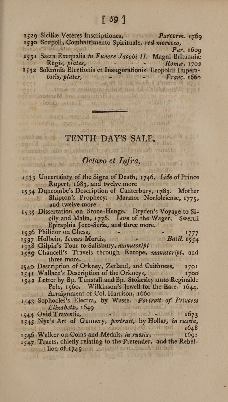 1529 Siciliae Veteres Inscriptiones, Pareorm. 1769 1530 Scupoli, Combattimento Spirituale, red morocco. Par. 1609 1531 Sacra Exequalia in Funere Jacobi II. Magni Britanniae Regis, plates, - ~ Roma, 1702 1532 Solemnia Electionis et Inaugurationis Leopoldi Impera- toris, plates, - - Franc. 1660 TENTH DAY’S SALE. Octavo et Infra. 1533 Uncertainty of the Signs of Death, 1746. Life of Prince Rupert, 1683, and twelve more 1534 Dipicombe’s Description of Canterbury, 1783. Mother Shipton’s Prophecy. Marmor Norfolciense, 1775, and twelve more 1535 Dissertation on Stone-Henge. Dryden’s Voyage to Si¬ cily and Malta, 1776. Loss of the Wager. Swertii Epitaphia Joco-Seria, and three more. 1536 Philidor on Chess, - - 1777 1537 Holbein, leones Mortis, - Basil. 1554 15 38 Gilpin’s Tour to Salisbury, manuscript 1539 Chancell’s Travels through Europe, manuscript, and three more. 1540 Description of Orkney, Zetland, and Caithness, 1701 1541 Wallace’s Description of the Orkneys, 1700 1542 Letter by Bp. Tunstall and Bp. Stokesley unto Reginalde Pole, 1560, Wilkinson’s Jewell for the Eare, 1644. Arraignment of Col. Harrison, 1660 1543 Sophocles’s Electra, by Wasse. Portrait of Princess Elizabeth, 1649 1544 Ovid Travestie, - - 1673 1545 Nye’s Art of Gunnery, portrait, by Hollar, in russia, 16 48 1546 Walker on Coins and Medals, in russia, 1692 1547 Tracts, chiefly relating to the Pretender, and the Rebel¬ lion of 1745