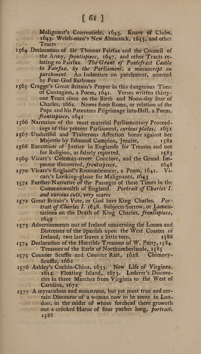 Malignant’s Conventicle, 1643. Knave of Clubs, 1643. Welsh-man’s New Almanack, 1643, and other Tracts 1564 Declaration of Sir Thomas Fairfax and the Council of the Army, frontispiece, 1647, and other Tracts re¬ lating to Fairfax. The Grant of Pontefract Castle to Fairfax, by the Parliament, a manuscript on parchment. An Indenture on parchment, attested by Fear-God Barbones 1565 Cragge’s Great Britain’s Prayer in this dangerous Time of Contagion, a Poem, 1641. Verses written thirty- one Years since on the Birth and Noon-day Star of Charles, 1661. Newes from Rome, or relation of the Pope and his Patentees Pilgrimage into Hell, a Poem, frontispiece, 1641 1566 Narration of the most material Parliamentary Proceed¬ ings of this present Parliament, curious plates, 165 1 1567 Undutiful and Traiterous Affection borne against her Majestie by Edmond Campion, Jesuite, 1582 1568 Execution of Justice in Englande for Treason and not for Religion, as falsely reported. - 1583 1569 Vicars’s Coleman-street Conclave, and the Grand Im¬ postor discovered, frontispiece, 1648 157° Vicars’s England’s Remembrancer, a Poem, 1641. Vi¬ cars’s Looking-glasse for Malignants, 1643 1571 Further Narrative of the Passages of these Times in the Commonwealth of England. Portrait of Charles I. and curious cuts, very scarce 1572 Great Britain’s Vote, or God Save King Charles. Por¬ trait of Charles 1. 1648. Subjects Sorrow, or Lamen¬ tations on the Death of King Charles, frontispiece, i649 1573 Advertisements out of Ireland concerning the Losses and Distresses of the Spanish upon the West Coastes of Ireland, two last leaves a little torn, 1588 1574 Declaration of the Horrible Treasons of W. Parry, 1584. Treasons of the Earle of Northumberlande, 1585 1575 Counter Scuffle and Counter Ratt, 1628. Chimney- Scuffle, 1662 1576 Ashley’s Cochin-China, 1633. New Life of Virginea, 1612. Floating Island, 1673. Lederer’s Discove¬ ries in three Marches from Virginia to the West of Carolina, 1672 1577 A myraculous and monstrous, but yet most true and cer¬ tain Discourse of a woman now to be seene in Lon¬ don, in the midst of whose forehead there groweth out a crooked Horne of four ynches long, portrait, 1588