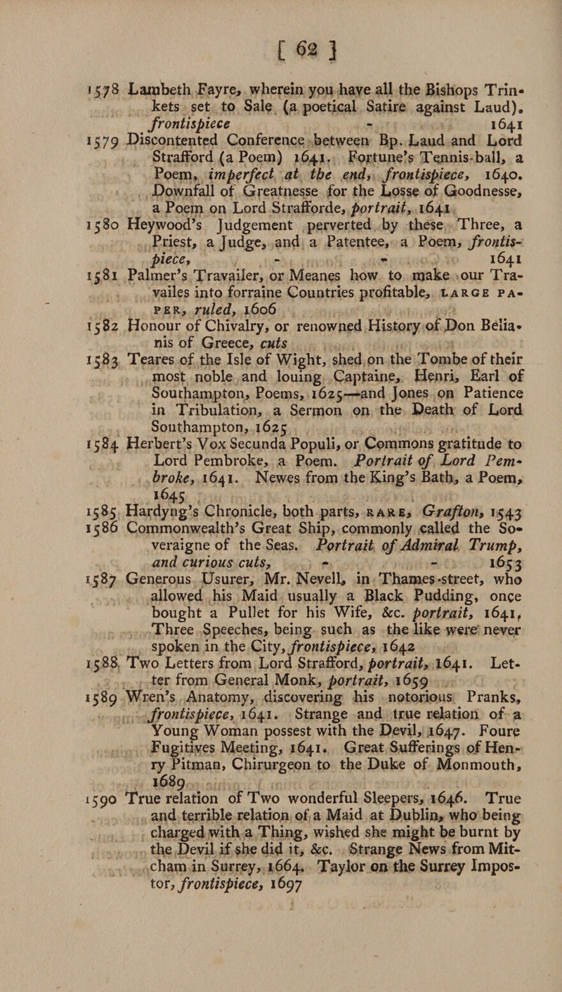 1578 Lambeth Fayre, wherein you have all the Bishops Trin¬ kets set to Sale (a poetical Satire against Laud). frontispiece - 1641 1579 Discontented Conference between Bp. Laud and Lord Strafford (a Poem) 1641. Fortune’s Tennis-ball, a Poem, imperfect at the end, frontispiece, 1640, Downfall of Greatnesse for the Losse of Goodnesse, a Poem on Lord Strafforde, portrait, 1641 1580 Hey wood’s Judgement perverted by these Three, a Priest, a Judge, and a Patentee, a Poem, frontis¬ piece, - - 1641 1581 Palmer’s Travailer, or Meanes how to make our Tra- vailes into forraine Countries profitable, large pa¬ per, ruled, 1606 1582 Honour of Chivalry, or renowned History of Don Belia- nis of Greece, cuts 1583 Teares of the Isle of Wight, shed on the Tombe of their most noble and louing Captaine, Henri, Earl of Southampton, Poems, 1625—and Jones on Patience in Tribulation, a Sermon on the Death of Lord Southampton, 1625 1584 Herbert’s Vox Secunda Populi, or Commons gratitude to Lord Pembroke, a Poem. Portrait of Lord Pem¬ broke, 1641. Newes from the King’s Bath, a Poem, 16+5 1585 Hardyng’s Chronicle, both parts, rare, Grafton, 1543 1586 Commonwealth’s Great Ship, commonly called the So- veraigne of the Seas. Portrait of Admiral Trump, and curious cuts, - - 1653 1587 Generous Usurer, Mr. Nevell, in Thames-street, who allowed his Maid usually a Black Pudding, once bought a Pullet for his Wife, &amp;c. portrait, 1641 f Three Speeches, being such as the like were never spoken in the City, frontispiece, 1642 1588 Two Letters from Lord Strafford, portrait, 1641. Let¬ ter from General Monk, portrait, 1659 1589 Wren’s Anatomy, discovering his notorious Pranks, frontispiece, 1641. Strange and true relation of a Young Woman possest with the Devil, ,1647. Foure Fugitives Meeting, 1641. Great Sufferings of Hen ¬ ry Pitman, Chirurgeon to the Duke of Monmouth, 1689 1590 True relation of Two wonderful Sleepers, 1646. True and terrible relation of a Maid at Dublin, who being charged with a Thing, wished she might be burnt by the Devil if she did it, &amp;c. Strange News from Mit¬ cham in Surrey, 1664. Taylor on the Surrey Impos¬ tor, frontispiece, 1697