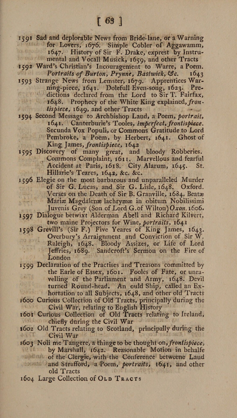 [63] 15 91 an£^ deplorable News from Bride-lane, or a Warning for Lovers, 1676. Simple Cobler of Aggawamm, 1647, History of Sir F. Drake, exprest by Instru¬ mental and Vocall Musick, 1659, and other Tracts 1592 Ward’s Christian’s Incouragement to Warre, a Poem. Portraits of Burton, Prynne, Bastwick, &amp;c. 1643 1593 Strange News from Lemster, 1679. Apprentices War¬ ning-piece, 1641. Dolefull Even-song, 1623. Pre¬ dictions declared from the Lord to Sir T. Fairfax, 1648. Prophecy of the White King explained, fron¬ tispiece, 1649, and other Tracts 1594 Second Message to Archbishop Laud, a Poem, portrait, 1641. Canterburie’s Tooles, imperfect, frontispiece. Secunda Vox Populi, or Commons Gratitude to Lord Pembroke, a Poem, by Herbert, 1641. Ghost of King James, frontispiece, 1642 1595 Discovery of many great, and bloody Robberies. Commons Complaint, 1611. Marvellous and fearful Accident at Paris, 1618. City Alarum, 1645. St. Hillarie’s Teares, 1642, &amp;c. &amp;c. 1596 Elegie on the most barbarous and unparalleled Murder of Sir G. Lucas, and Sir G. Lisle, 1648. Oxford. Verses on the Death of Sir B. Granville, 1684. Beatae Maris Magdalens lachryms in obitum Nobilissimi Juvenis Grey (Son of Lord G.of Wilton) Oxon. 1606. 1597 Dialogue betwixt Alderman Abell and Richard Kilvert, two maine Projectors for Wine, portraits, 1641 1598 Grevill’s (Sir F.) Five Yeares of King James, 1643. Overbury’s Arraignment and Conviction of Sir W. Raleigh, 1648. Bloody Assizes, or Life of Lord Jeffries, 1689. Sandcroft’s Sermon on the Fire of London 1599 Declaration of the Practises and Treasons committed by the Earle of Essex, 1601. Fooles of Fate, or unra¬ velling of the Parliament and Army, 1648. Devil turned Round-head. An ould Ship, called an Ex¬ hortation to all Subjects, 1648, and other old Tracts 1600 Curious Collection of Old Tracts, principally during the Civil War, relating to English History 1601 Curious Collection of Old Tracts relating to Ireland, chiefly during the Civil War 1602 Old Tracts relating to Scotland, principally during the Civil War 1603 Noli me Tangere, a thinge to be thought on,frontispiece, by Marshall, 1642. Reasonable Motion in behalfe of the Clergie, with the Conference betweene Laud and Strafford, a Poem, portraits, 1641, and other old Tracts 1604 Large Collection of Old Tracts