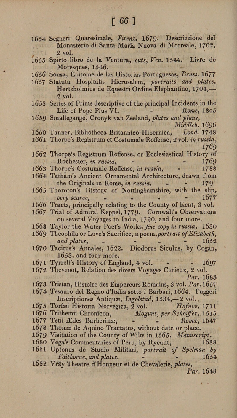 [ 66] 1654 Segneri Quaresimale, Firenz. 1679* Descrizzione del Monasterio di Santa Maria Nuova di Morreale, 1702, 2 vol. 1655 Spirto libro de la Ventura, cuts, Ven. 1544. Livre de Moresques, 1546. 1656 Sousa, Epitome de las Historias Portuguesas, Bruss. 1677 1657 Statuta Hospitalis Hierusalem, portraits and plates. Hertzholmius de Equestri Ordine Elephantino, 1704,— 2 vol. 1658 Series of Prints descriptive of the principal Incidents in the Life of Pope Pius VI. - Rome, 18o5 1659 Smallegange, Cronyk van Zeeland, plates and plans, Middleb. 1696 1660 Tanner, Bibliotheca Britannico-Hibernica, Lond. 1748 1661 Thorpe’s Registrum et Costumale Roffense, 2 vol. in russia, 1769 1662 Thorpe’s Registrum Roffense, or Ecclesiastical History of Rochester, in russia, - - - 1769 1663 Thorpe’s Costumale Roffense, in russia, - 1788 1664 Tatham’s Ancient Ornamental Architecture, drawn from the Originals in Rome, in russia, - - 179 1665 Thoroton’s History of Nottinghamshire, with the slip, very scarce, - - - - 1677 1666 Tracts, principally relating to the County of Kent, 3 vol. 1667 Trial of Admiral Keppel, 1779* Cornwall’s Observations on several Voyages to India, 1720, and four more. l66S Taylor the Water Poet’s Works,^we copy in russia, 1630 1669 Theophila or Love’s Sacrifice, a, poem,portrait of Elizabeth, and plates, - - 1652 1670 Tacitus’s Annales, 1622. Diodorus Siculus, by Cogan, 1653, and four more. 1671 Tyrrell’s History of England, 4 vol. - - 1697 1672 Thevenot, Relation des divers Voyages Curieux, 2 vol. Par. 1683 1673 Tristan, Histoire des Empereurs Romains, 3 vol. Par. 1657 1674 Tesauro del Regno d’ltalia sotto i Barbari, l664, Euggeri Inscriptiones Antiquae, Ingolstad, 1534,— 2 vol. , 1675 Torfaei Historia Norvegica, 2 vol. Hafnice, 1711 1676 Trithemii Chronicon, Mogunt, per Schoiffer, 1515 1677 Tetii Aides Barberinoe, - - Romes, 1647 1678 Thomae de Aquino Tractatus, without date or place. 1679 Visitation of the County of Wilts in 1565. Manuscript. 1680 Vega’s Commentaries of Peru, by Rycaut, 1688 l6£l Uptonus de Studio Militari, portrait of Spelman by Faithorne, and plates, - - 1654 1682 VfSy Theatre d’Honneur et de Chevalerie, plates, Par. 1648
