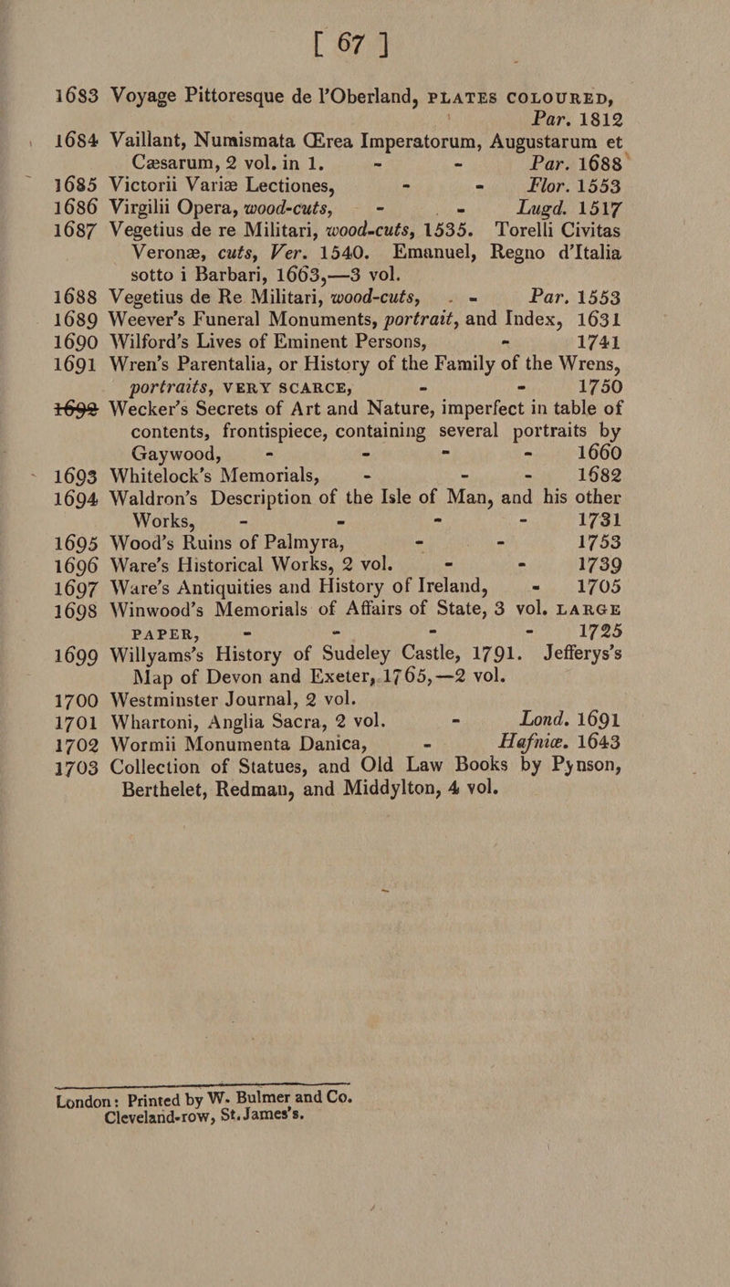 l6S3 Voyage Pittoresque de l’Oberland, plates coloured, Par. 1812 l()S4 Vaillant, Nuraismata (Erea Imperatorum, Augustarum et Caisarum, 2 vol. in 1. - - Par. 1688 1685 Victorii Variag Lectiones, - - Plor. 1553 1686 Virgilii Opera, wood-cuts, - - Lugd. 151/ 1687 Vegetius de re Militari, wood-cuts, 1535. Torelli Civitas Veronag, cutsf Ver. 1540. Emanuel, Regno d’ltalia sotto i Barbari, 1663,—3 vol. 1688 Vegetius de Re Militari, wood-cuts, - Par. 1553 1689 Weever’s Funeral Monuments, portrait, and Index, 1631 1690 Wilford’s Lives of Eminent Persons, - 1741 1691 Wren’s Parentalia, or History of the Family of the Wrens, portraits, very scarce, - - 1750 1-692 Wecker’s Secrets of Art and Nature, imperfect in table of contents, frontispiece, containing several portraits by Gay wood, - - 1660 1693 Whitelock's Memorials, - - 1682 1694 Waldron’s Description of the Isle of Man, and his other Works, - - - - 1731 1695 Wood’s Ruins of Palmyra, - - 1753 1696 Ware’s Historical Works, 2 vol. - - 1739 1697 Ware's Antiquities and History of Ireland, - 1705 1698 Winwood’s Memorials of Affairs of State, 3 vol. large paper, - 1725 1699 Willyams’s History of Sudeley Castle, 1791. Jefferys’s Map of Devon and Exeter, If 65,—2 vol. 1700 Westminster Journal, 2 vol. 1701 Whartoni, Anglia Sacra, 2 vol. - Lond. 1691 1702 Wormii Monumenta Danica, - Hafnice. 1643 2703 Collection of Statues, and Old Law Books by Pinson, Berthelet, Redman, and Middylton, 4 vol. London: Printed by W. Bulmer and Co. Cleveland*row, St. James s. /