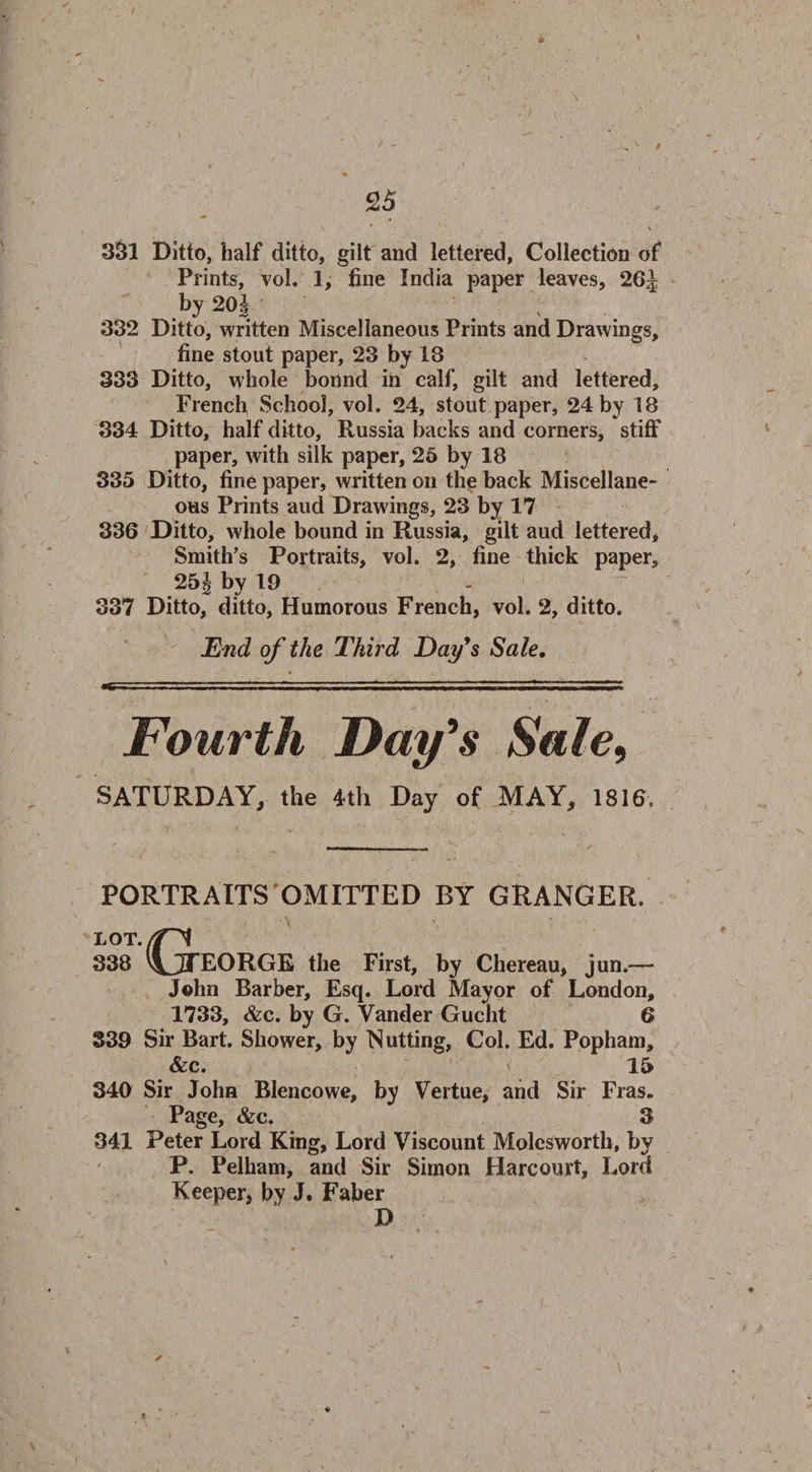 331 Ditto, half ditto, gilt and lettered. Collection of Prints, vol. 1, fine India paper leaves, 26J 20J 332 Ditto, written Miscellaneous Prints and Drawings, fine stout paper, 23 by 18 333 Ditto, whole bonnd in calf, gilt and lettered, French School, vol. 24, stout paper, 24 by 18 334 Ditto, half ditto, Russia backs and corners, stiff paper, with silk paper, 25 by 18 335 Ditto, fine paper, written on the back Miscellane¬ ous Prints aud Drawings, 23 by 17 336 Ditto, whole bound in Russia, gilt aud lettered* Smith’s Portraits, vol. 2, fine thick paper, 25 £ by 19 337 Ditto, ditto. Humorous French, vol. 2, ditto. End of the Third Day's Sale. Fourth Day's Sale9 SATURDAY, the 4th Day of MAY, 1816. PORTRAITS OMITTED BY GRANGER. \ LOT 338 'JjjTEORGE the First, by Chereau, jun.— John Barber, Esq. Lord Mayor of London, 1733, &amp;c. by G. Vander Gucht 6 S39 Sir Bart. Shower, by Nutting, Col. Ed. Pophain, &amp;c. v 15 340 Sir John Blencowe, by Vertue, and Sir Fras. Page, &amp;c. 3 341 Peter Lord King, Lord Viscount Molcsworth, by P. Pelham, and Sir Simon Harcourt, Lord Keeper, by J. Faber D