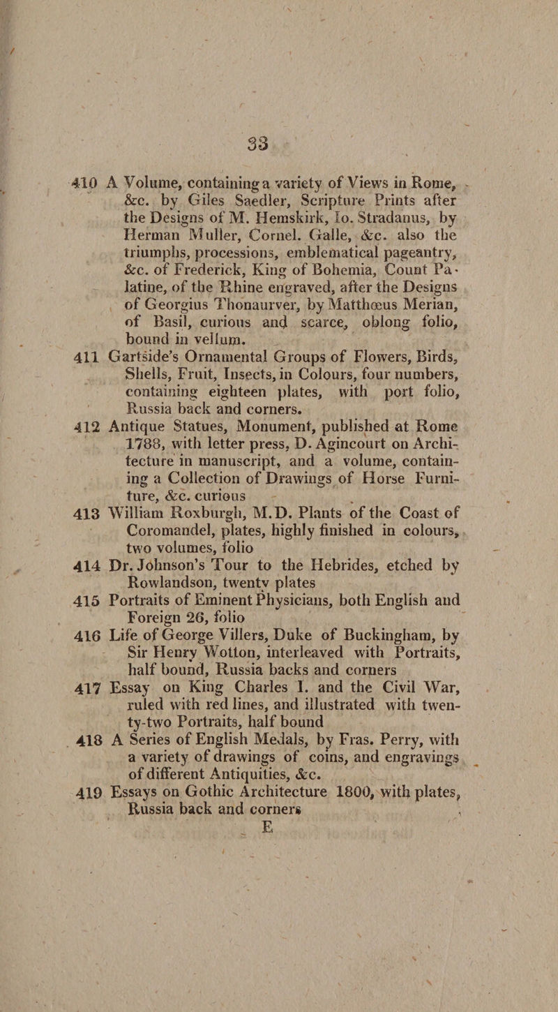 S3 410 A Volume, containing a variety of Views in Rome, &c. by Giles Saedler, Scripture Prints after the Designs of M. Hemskirk, Io. Stradanus, by Herman Muller, Cornel. Galle, &c. also the triumphs, processions, emblematical pageantry, &c. of Frederick, King of Bohemia, Count Pa¬ latine, of the Rhine engraved, after the Designs of Georgius Thonaurver, by Matthceus Merian, of Basil, curious and scarce, oblong folio, bound in vellum. 411 Gartside's Ornamental Groups of Flowers, Birds, Shells, Fruit, Insects, in Colours, four numbers, containing eighteen plates, with port folio, Russia back and corners. 412 Antique Statues, Monument, published at Rome 1788, with letter press, D. Agincourt on Archi¬ tecture in manuscript, and a volume, contain¬ ing a Collection of Drawings of Horse Furni¬ ture, &c. curious 413 William Roxburgh, M.D. Plants of the Coast of Coromandel, plates, highly finished in colours, two volumes, folio 414 Dr. Johnson’s Tour to the Hebrides, etched by Rowlandson, twenty plates 415 Portraits of Eminent Physicians, both English and Foreign 26, folio 416 Life of George Villers, Duke of Buckingham, by Sir Henry Wotton, interleaved with Portraits, half bound, Russia backs and corners 417 Essay on King Charles I. and the Civil War, ruled with red lines, and illustrated with twen¬ ty-two Portraits, half bound 418 A Series of English Medals, by Fras. Perry, with a variety of drawings of coins, and engravings of different Antiquities, &c. 419 Essays on Gothic Architecture 1800, with plates, Russia back and corners E