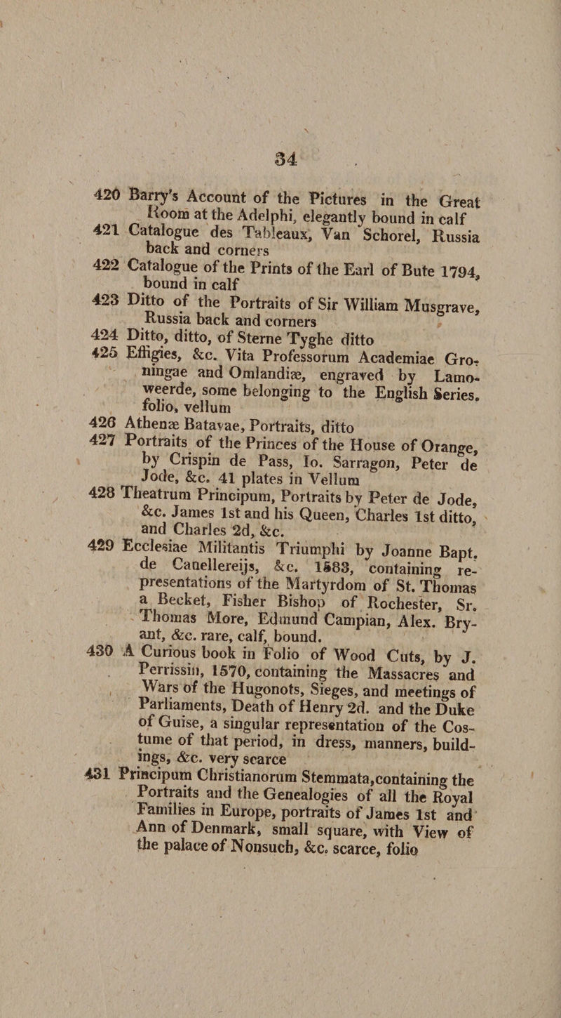420 Barry’s Account of the Pictures in the Great Koom at the Adelphi, elegantly bound in calf 421 Catalogue des Tableaux, Van Schorel, Russia back and corners 422 Catalogue of the Prints of the Earl of Bute 1794, bound in calf 423 Ditto of the Portraits of Sir William Musgrave, Russia back and corners 424 Ditto, ditto, of Sterne Tyghe ditto 425 Effigies, &amp;c. Vita Professorum Academiae Gro? ningae and Omlandiae, engraved by Lamo- weerde, some belonging to the English Series, folio, vellum 426 Athenae Batavae, Portraits, ditto 427 Portraits of the Princes of the House of Orange, by Crispin de Pass, Io. Sarragon, Peter de Jode, &amp;c. 41 plates in Vellum 428 Theatrum Principum, Portraits by Peter de Jode, &amp;c. James 1st and his Queen, Charles 1st ditto and Charles 2d, &amp;c. 429 Ecelesiae Militantis Triumphi by Joanne BaDt de Caaellereijs, &amp;c. 1583, containing re¬ presentations of the Martyrdom of St. Thomas a Becket, Fisher Bishop of Rochester, Sr. Thomas More, Edmund Campian, Alex. Bry¬ ant, &amp;c. rare, calf, bound. 439 A Curious book in Folio of Wood Cuts, by J. Ferrissin, 1570, containing the Massacres and* Wars of the Hugonots, Sieges, and meetings of Parliaments, Death of Henry 2d. and the Duke of Guise, a singular representation of the Cos¬ tume of that period, in dress, manners, build¬ ings, &amp;c. very scarce 431 Principum Christianorum Stemmata,containing the Portraits and the Genealogies of all the Royal Families in Europe, portraits of James 1st and Ann of Denmark, small square, with View of the palace of Nonsuch, &amp;c. scarce, folio
