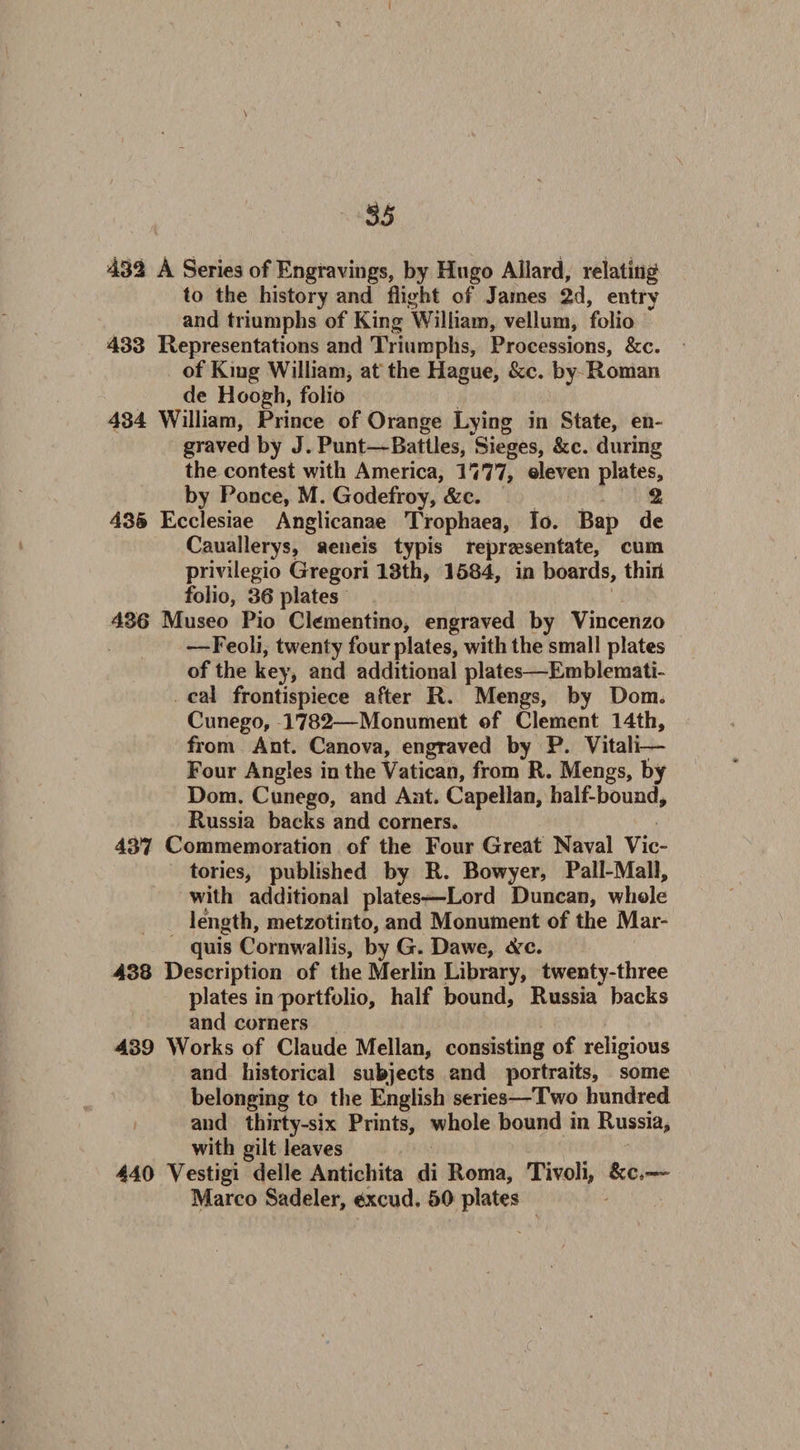 432 A Series of Engravings, by Hugo Allard, relating to the history and flight of James 2d, entry and triumphs of King William, vellum, folio 433 Representations and Triumphs, Processions, &amp;c. of King William, at the Hague, &amp;c. by Roman de Hoogh, folio 434 William, Prince of Orange Lying in State, en¬ graved by J. Punt—Battles, Sieges, &amp;c. during the contest with America, T777, eleven plates, by Ponce, M. Godefroy, &amp;c. 2 435 Ecclesiae Angticanae Trophaea, Io. Bap de Cauallerys, aeneis typis repraesentate, cum privilegio Gregori 13th, 1584, in boards, thirl folio, 36 plates 436 Museo Pio Clementino, engraved by Vincenzo —Feoli, twenty four plates, with the small plates of the key, and additional plates—Emblemati¬ cal frontispiece after R. Mengs, by Dom. Cunego, 1782—Monument of Clement 14th, from Ant. Canova, engTaved by P. Vitali— Four Angles in the Vatican, from R. Mengs, by Dom. Cunego, and Ant. Capellan, half-bound, Russia backs and corners. 437 Commemoration of the Four Great Naval Vic¬ tories, published by R. Bowyer, Pall-Mall, with additional plates—Lord Duncan, whole length, metzotinto, and Monument of the Mar¬ quis Cornwallis, by G. Dawe, <frc. 438 Description of the Merlin Library, twenty-three plates in portfolio, half bound, Russia backs and corners 439 Works of Claude Mellan, consisting of religious and historical subjects and portraits, some belonging to the English series—Two hundred and thirty-six Prints, whole bound in Russia, with gilt leaves 440 Vestigi delle Antichita di Roma, Tivoli, &amp;c,—~
