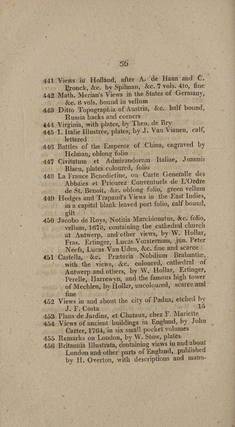 441 Views itl Holland, after A. de Haan and C. Fronck, &amp;c. by Spilman, &amp;c. 7 vols. 4to, fine 442 Math. Merian’s Views in the States of Germany, &amp;c. 8 vols. bound in vellum 443 Ditto Topographia of Austria, &amp;c. half bound, Russia backs and corners 444 Virginia, with plates, by Theo. de Bry 445 L Italie Illustree, plates, by J. Van Vianen, call, lettered 446 Battles of the Emperor of China, engraved by Helman, oblong folio 447 Civitatum et Admirandovnm Italiae, Joannis Blaeu, plates coloured, folio 448 La France Benedictine, on Carte Generate des Abbaies et Prieurez Conventuels de LDrdre de St. Benoit, &amp;c. oblong folio, green vellum 449 Hodges and Trapaud’s Views in the East Indies, in a capital blank leaved port folio, calf bound, §ilt 450 Jacobo deR-oys, Notitia Marchionatus, See. folio, vellum, 1678, containing the cathedial chinch at Antwerp, and other views, by W. Hollar, Eras. Ertinger, Lucas Vorsterman, jun. Peter IN'eefs, Lucas Van Uden, fcc.fine and scarce 451 Castella, &amp;c. Pretoria Nobilium Brabantne,, with the views, &amp;c. coloured, cathedral oi Antwerp and others, by W. Hollar, Ertinger, Perelle, Harrewyn, and the famous high towei of Mechlen, by Hollar, uncoloured, scarce and fine 452 Views in and about the city of Padua, etched by J F. Costa ' 15 453 Plans de Jardins, et Chataux, chez V. Marie de 454 Views of ancient buildings in England, by John Carter, 1764, in six small pocket volumes 455 Remarks on London, by W. Stow, plates 456 Britannia Illustrata, containing views in and about London and other parts of England, published by LI. Overton, with descriptions and roanu-