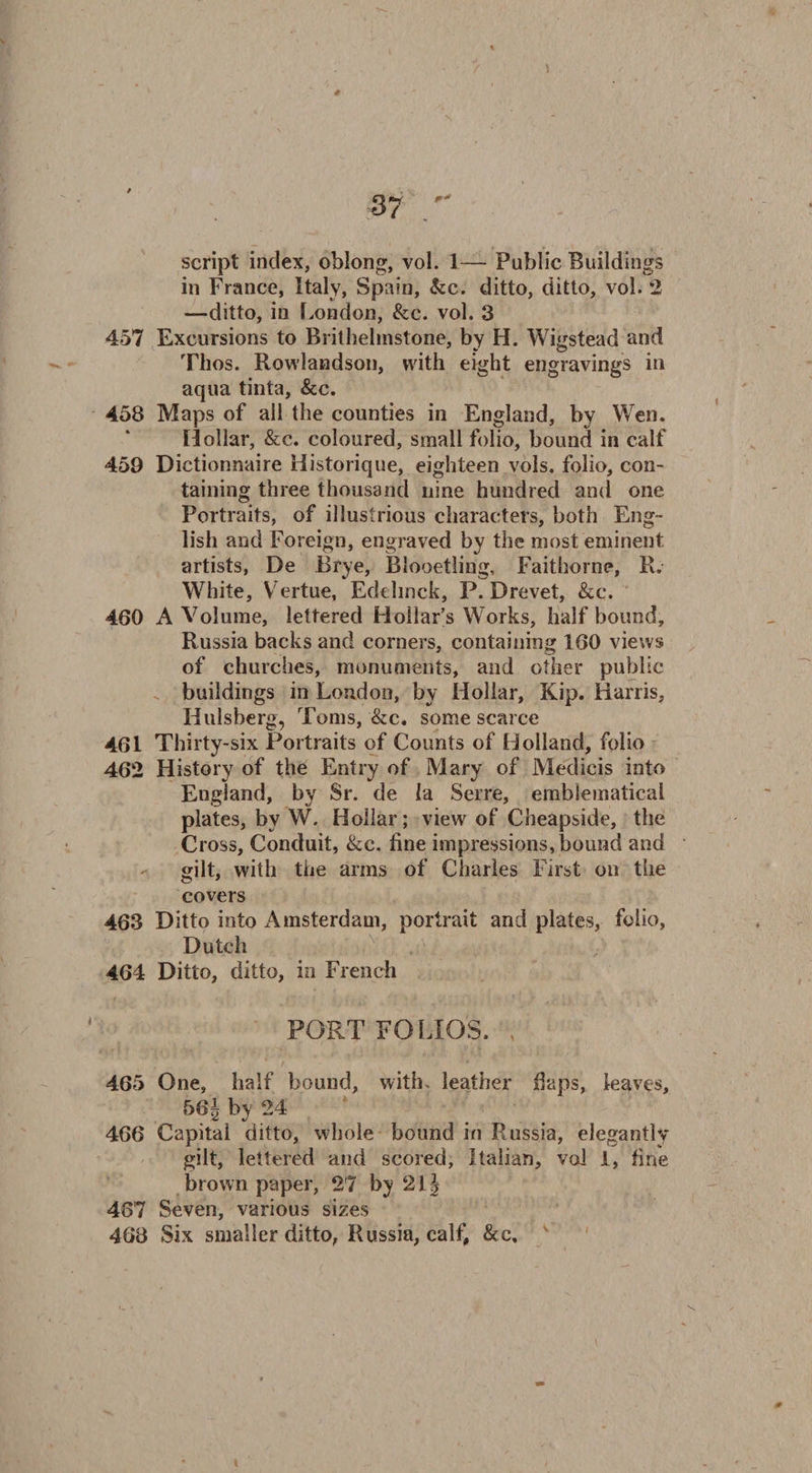 script index, oblong, vol. 1— Public Buildings in France, Italy, Spain, &c. ditto, ditto, vol. 2 —ditto, in London, &c. vol. 3 457 Excursions to Brithehnstone, by H. Wigstead and Tlios. Rowlandson, with eight engravings in aqua tinta, &c. 458 Maps of all the counties in England, by Wen. Hollar, &c. coloured, small folio, bound in calf 459 Dictionnaire Historique, eighteen vols. folio, con¬ taining three thousand nine hundred and one Portraits, of illustrious characters, both Eng¬ lish and Foreign, engraved by the most eminent artists, De Brye, Blooetling, Faithorne, R. White, Vertue, Edelinck, P. Drevet, &c. 460 A Volume, lettered Hollar’s Works, half bound, Russia backs and corners, containing 160 views of churches, monuments, and other public buildings in Loudon, by Hollar, Kip. Harris, Hulsberg, Toms, &c. some scarce 461 Thirty-six Portraits of Counts of Holland, folio 462 History of the Entry of Mary of Medicis into England, by Sr. de la Serre, emblematical plates, by W. Hollar; view of Cheapside, the Cross, Conduit, &e. fine impressions, bound and gilt, with the arms of Charles First on the covers 463 Ditto into Amsterdam, portrait and plates, folio, Dutch 464 Ditto, ditto, in French PORTFOLIOS. , 465 One, half bound, with, leather daps, leaves, 561 by 24 466 Capital ditto, whole bound in Russia, elegantly gilt, lettered and scored, Italian, vol I, fine brown paper, 27 by 21| 467 Seven, various sizes 468 Six smaller ditto, Russia, calf, &c.