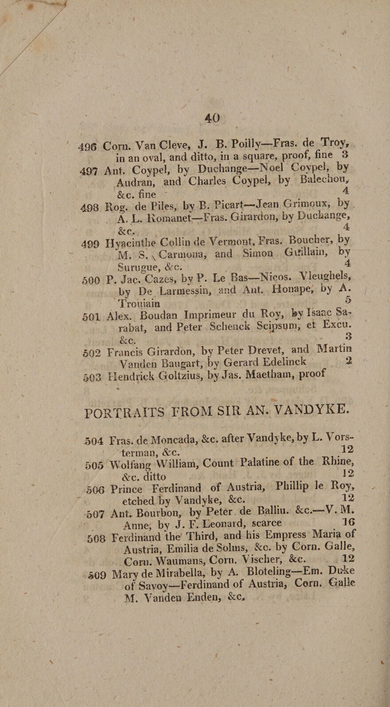 ; 40 496 Corn. Van Cleve, J. B. Poilly—Fras. de Troy, in an oval, and ditto, in a square, proof, fine 3 497 Ant. Coypel, by Duchange—Noel Coypel, by Audran, and Charles Coypel, by Balechou, &c. fine ^ 498 Rog. de Piles, by B. Picart—Jean Grimoux, by A. L. Romanet—-Fras. Girardon, by Duchange, &c. 4 499 Hyacintlie Collin de Vermont, Fras. Boucher, by M. S. v Carmona, and Simon Gifillain, by Surugue, &c. 4 500 P. Jac. Cazes, by P. Le Ras—Nicos. Vleughels, by De Larmessin, and Ant. Honape, by A. Trouiain ^ 501 Alex. Boudan Imprimeur du Roy, by Isaac Sa- rabat, and Peter Schenck Scipsqm, et Excu. &c. 3 502 Francis Girardon, by Peter Drevet, and Martin Vanden Baugart, by Gerard Edelinck 2 503 Hendrick Goltzius, by Jas. Maetham, proof PORTRAITS FROM SIR AN. VANDYKE. 504 Fras. de Moncada, &c. after Vandyke, by L. Vors- terman, &c. 505 Wolfang William, Count Palatine of the Rhine, &c. ditto 1 2 506 Prince Ferdinand of Austria, Phillip le Roy, etched by Vandyke, &c. 12 507 Ant. Bourbon, by “Peter de Balliu. &c.—'V.M. Anne, by J. F. Leonard, scarce 16 508 Ferdinand the Third, and his Empress Maria of Austria, Emilia de Solms, &c. by Corn. Galle, Corn. Waumans, Corn. Vischer, &c. 12 509 Mary de Mirabeila, by A. Bloteling—Em. Du-ke of Savoy—Ferdinand of Austria, Corn. Galle M. Vanden Enden, &c. V