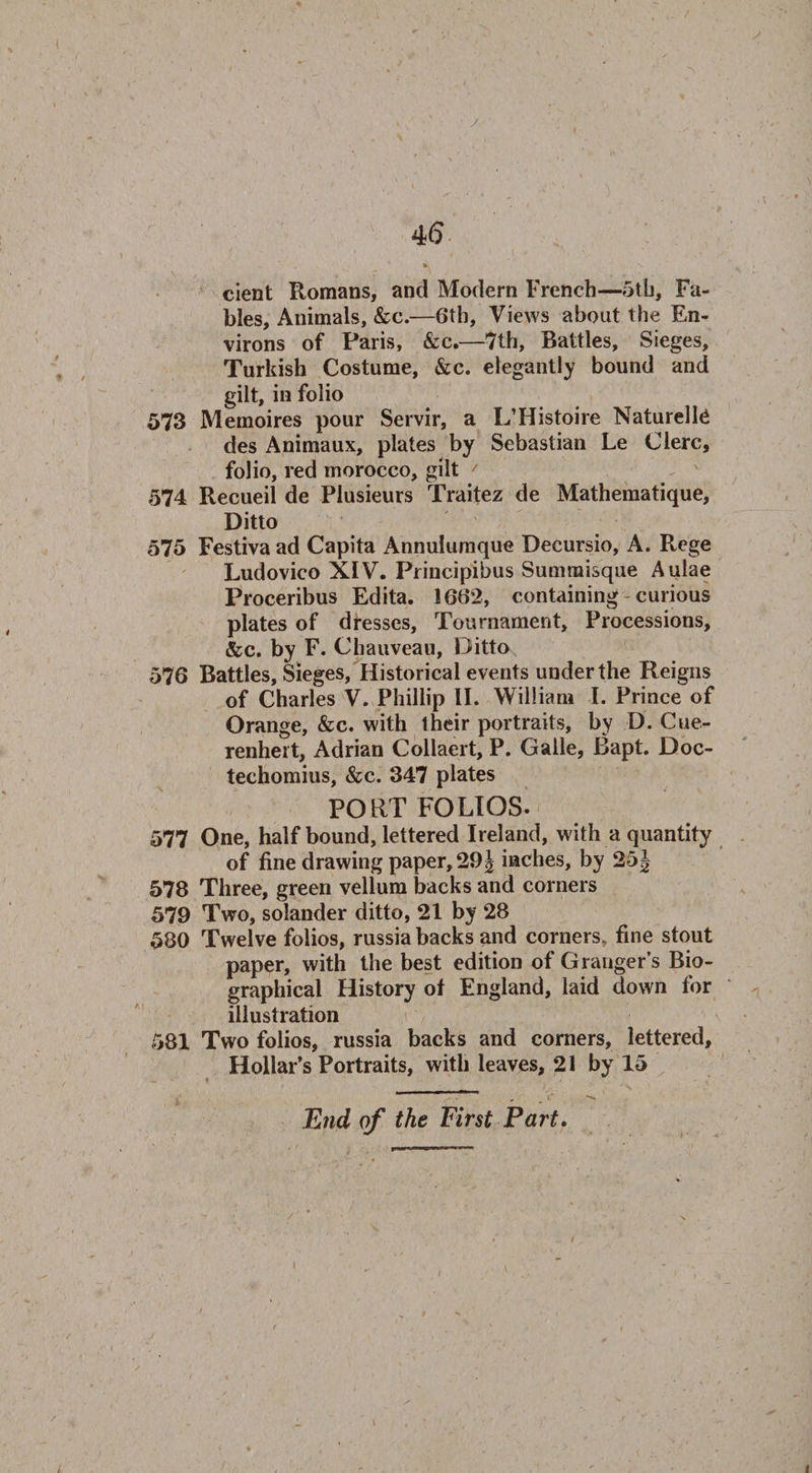 cient Romans, and Modern French—5th, Fa¬ bles, Animals, &amp;c.—6th, Views about the En¬ virons of Paris, &amp;c.—7th, Battles, Sieges, Turkish Costume, &amp;c. elegantly bound and gilt, in folio 573 Meinoires pour Servir, a L’Histoire Naturelte des Animaux, plates by Sebastian Le Clerc, folio, red morocco, gilt / 574 Recueil de Plusieurs Traitez de Mathematique, Ditto 575 Festiva ad Capita Annulumque Decursio, A. Rege Ludovico XIV. Principibus Sumnaisque Aulae Proceribus Edita. 1662, containing curious plates of dresses, Tournament, Processions, &amp;c. by F. Chauveau, Ditto 576 Battles, Sieges, Historical events under the Reigns of Charles V. Phillip II. William I. Prince of Orange, &amp;c. with their portraits, by D. Cue- renhert, Adrian Collaert, P. Galle, Bapt. Doc- techomius, &amp;c. 347 plates PORTFOLIOS. 577 One, half bound, lettered Ireland, with a quantity of fine drawing paper, 29j inches, by 25J 578 Three, green vellum backs and corners 579 Two, solander ditto, 21 by 28 580 Twelve folios, russia backs and corners, fine stout paper, with the best edition of Granger’s Bio¬ graphical History of England, laid down for illustration 581 Two folios, russia backs and corners, lettered. Hollar’s Portraits, with leaves, 21 by 15 End of the First Part.