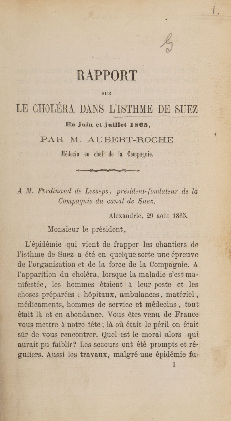 RAPPORT SUR En juin et juillet 1865, PAR M. AUBERT-ROCHE Médecin en chef de la Compagnie. A M. Ferdinand de Lesseps, président-fondateur de la Compagnie du canal de Suez. Alexandrie, 29 août 1865. Monsieur le président, L’épidémie qui vient de frapper les chantiers de l’isthme de Suez a été en quelque sorte une épreuve de l'organisation et de la force de la Compagnie. À l’apparition du choléra, lorsque la maladie s’est ma¬ nifestée, les hommes étaient à leur poste et les choses préparées : hôpitaux, ambulances, matériel, médicaments, hommes de service et médecins , tout était là et en abondance. Vous êtes venu de France vous mettre à notre tête ; là où était le péril on était sûr de vous rencontrer. Quel est le moral alors qui aurait pu faiblir? Les secours ont été prompts et ré¬ guliers. Aussi les travaux, malgré une épidémie fu-