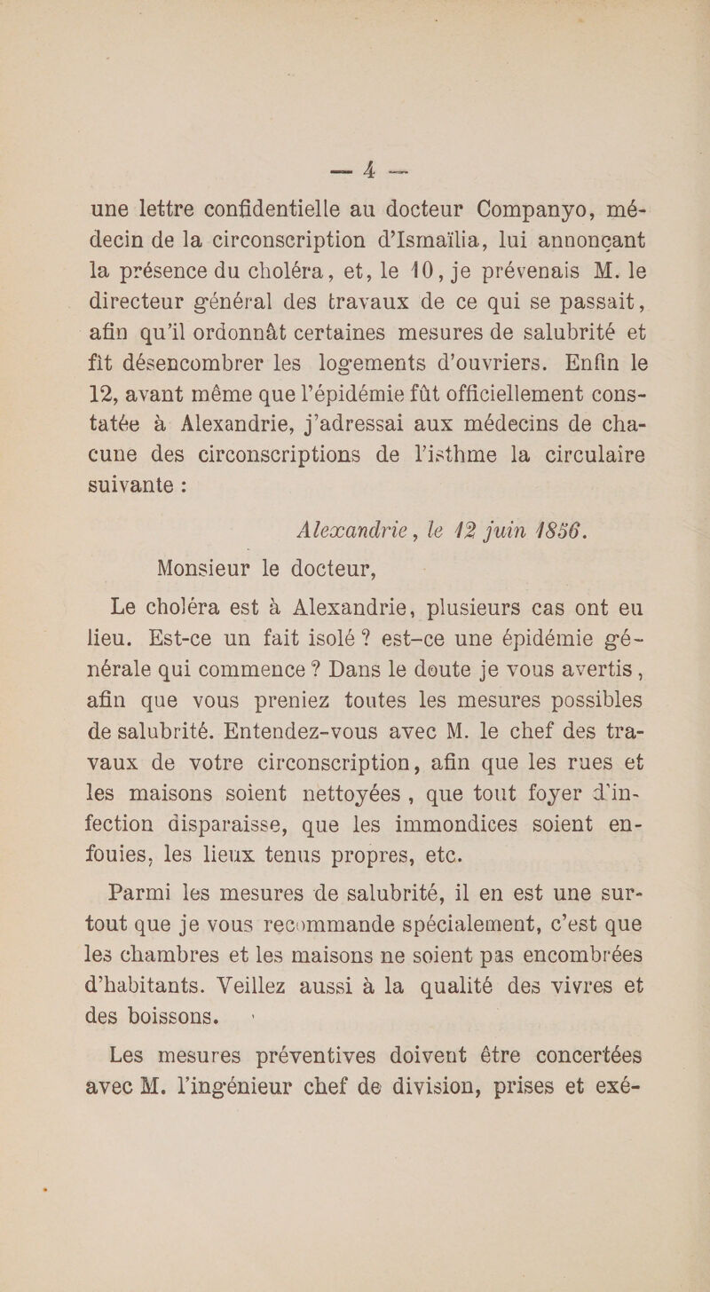 une lettre confidentielle au docteur Companyo, mé¬ decin de la circonscription d’Ismaïlia, lui annonçant la présence du choléra, et, le 10, je prévenais M. le directeur général des travaux de ce qui se passait, afin qu’il ordonnât certaines mesures de salubrité et fit désencombrer les logements d’ouvriers. Enfin le 12, avant même que l’épidémie fût officiellement cons¬ tatée à Alexandrie, j’adressai aux médecins de cha¬ cune des circonscriptions de l’isthme la circulaire suivante : Alexandrie, le 1% juin 1856. Monsieur le docteur, Le choléra est à Alexandrie, plusieurs cas ont eu lieu. Est-ce un fait isolé ? est-ce une épidémie gé¬ nérale qui commence ? Dans le doute je vous avertis, afin que vous preniez toutes les mesures possibles de salubrité. Entendez-vous avec M. le chef des tra¬ vaux de votre circonscription, afin que les rues et les maisons soient nettoyées , que tout foyer d’in¬ fection disparaisse, que les immondices soient en¬ fouies, les lieux tenus propres, etc. Parmi les mesures de salubrité, il en est une sur¬ tout que je vous recommande spécialement, c’est que les chambres et les maisons ne soient pas encombrées d’habitants. Veillez aussi à la qualité des vivres et des boissons. Les mesures préventives doivent être concertées avec M. l’ingénieur chef de division, prises et exé-