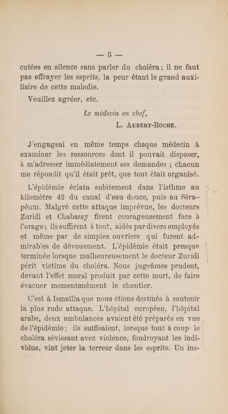 cutées en silence sans parler du choléra ; il ne faut pas effrayer les esprits; la peur étant le grand auxi¬ liaire de cette maladie. Veuillez agréer, etc. Le médecin en chef, L. Aubert-Roche. J’engageai en même temps chaque médecin à examiner les ressources dont il pouvait disposer, à m’adresser immédiatement ses demandes ; chacun me répondit qu’il était prêt, que tout était organisé. L’épidémie éclata subitement dans l’isthme au kilomètre 42 du canal d’eau douce, puis au Séra- péum. Malgré cette attaque imprévue, les docteurs Zuridi et Chabassy firent courageusement face à Forage 5 ils suffirent atout, aidés par divers employés et même par de simples ouvriers qui furent ad¬ mirables de dévouement. L’épidémie était presque terminée lorsque malheureusement le docteur Zuridi périt victime du choléra. Nous jugeâmes prudent, devant l’effet moral produit par cette mort, de faire évacuer momentanément le chantier. C’est à Ismaïlia que nous étions destinés à soutenir la plus rude attaque. L’hôpital européen, l’hôpital arabe, deux ambulances avaient été préparés en vue de l’épidémie ; ils suffisaient, lorsque tout à coup le S choléra sévissant avec violence, foudroyant les indi¬ vidus, vint jeter la terreur dans les esprits. Un ins-