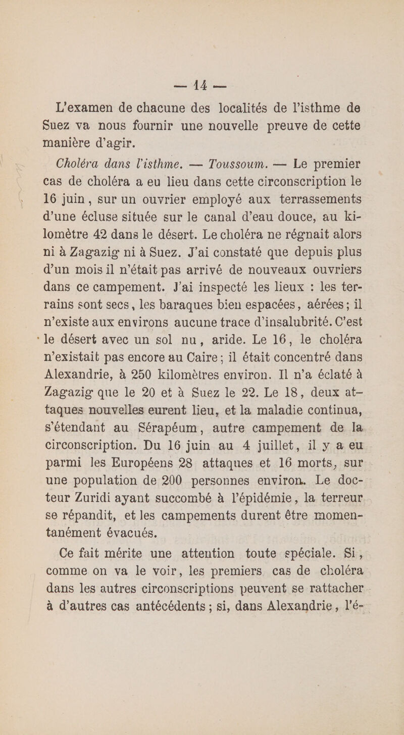 L’examen de chacune des localités de l’isthme de Suez va nous fournir une nouvelle preuve de cette manière d’agir. Choléra dans l'isthme. — Toussoum. — Le premier cas de choléra a eu lieu dans cette circonscription le 16 juin, sur un ouvrier employé aux terrassements d’une écluse située sur le canal d’eau douce, au ki¬ lomètre 42 dans le désert. Le choléra ne régnait alors ni à Zag-azig* ni à Suez. J’ai constaté que depuis plus d’un mois il n’était pas arrivé de nouveaux ouvriers dans ce campement. J’ai inspecté les lieux : les ter¬ rains sont secs, les baraques bien espacées, aérées ; il n’existe aux environs aucune trace d’insalubrité. C’est •le désert avec un sol nu, aride. Le 16, le choléra n’existait pas encore au Caire ; il était concentré dans Alexandrie, à 250 kilomètres environ. Il n’a éclaté à Zag'azig- que le 20 et à Suez le 22. Le 18, deux at¬ taques nouvelles eurent lieu, et la maladie continua, s’étendant au Sérapéum, autre campement de la circonscription. Du 16 juin au 4 juillet, il y a eu parmi les Européens 28 attaques et 16 morts, sur une population de 200 personnes environ.. Le doc¬ teur Zuridi ayant succombé à l’épidémie, la terreur se répandit, et les campements durent être momen¬ tanément évacués. Ce fait mérite une attention toute spéciale. Si, comme on va le voir, les premiers cas de choléra dans les autres circonscriptions peuvent se rattacher à d’autres cas antécédents ; si, dans Alexandrie, l’é-