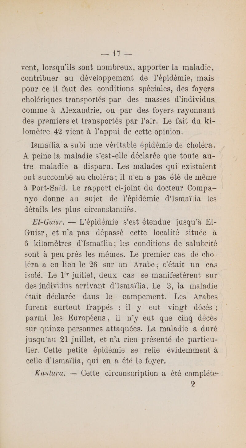 vent, lorsqu’ils sont nombreux, apporter la maladie, contribuer au développement de l’épidémie, mais pour ce il faut des conditions spéciales, des foyers cholériques transportés par des masses d’individus, comme à Alexandrie, ou par des foyers rayonnant des premiers et transportés par l’air. Le fait du ki¬ lomètre 42 vient à l’appui de cette opinion. Ismaïlia a subi une véritable épidémie de choléra. A peine la maladie s’est-elle déclarée que toute au¬ tre maladie a disparu. Les malades qui existaient ont succombé au choléra; il n'en a pas été de même à Port-Saïd. Le rapport ci-joint du docteur Compa- nyo donne au sujet de l’épidémie d’Ismaïlia les détails les plus circonstanciés. El-Guisr. — L’épidémie s’est étendue jusqu’à El- Guisr, et n’a pas dépassé cette localité située à 6 kilomètres d’Ismaïlia; les conditions de salubrité sont à peu près les mêmes. Le premier cas de cho¬ léra a eu lieu le 26 sur un Arabe; c’était un cas isolé. Le 1er juillet, deux cas se manifestèrent sur des individus arrivant d’Ismaïlia. Le 3, la maladie était déclarée dans le campement. Les Arabes furent surtout frappés : il y eut vingt décès ; parmi les Européens, il n’y eut que cinq décès sur quinze personnes attaquées. La maladie a duré jusqu’au 21 juillet, et n’a rien présenté de particu¬ lier. Cette petite épidémie se relie évidemment à celle d’Ismaïlia, qui en a été le foyer. K an tara. — Cette circonscription a été complète- 2