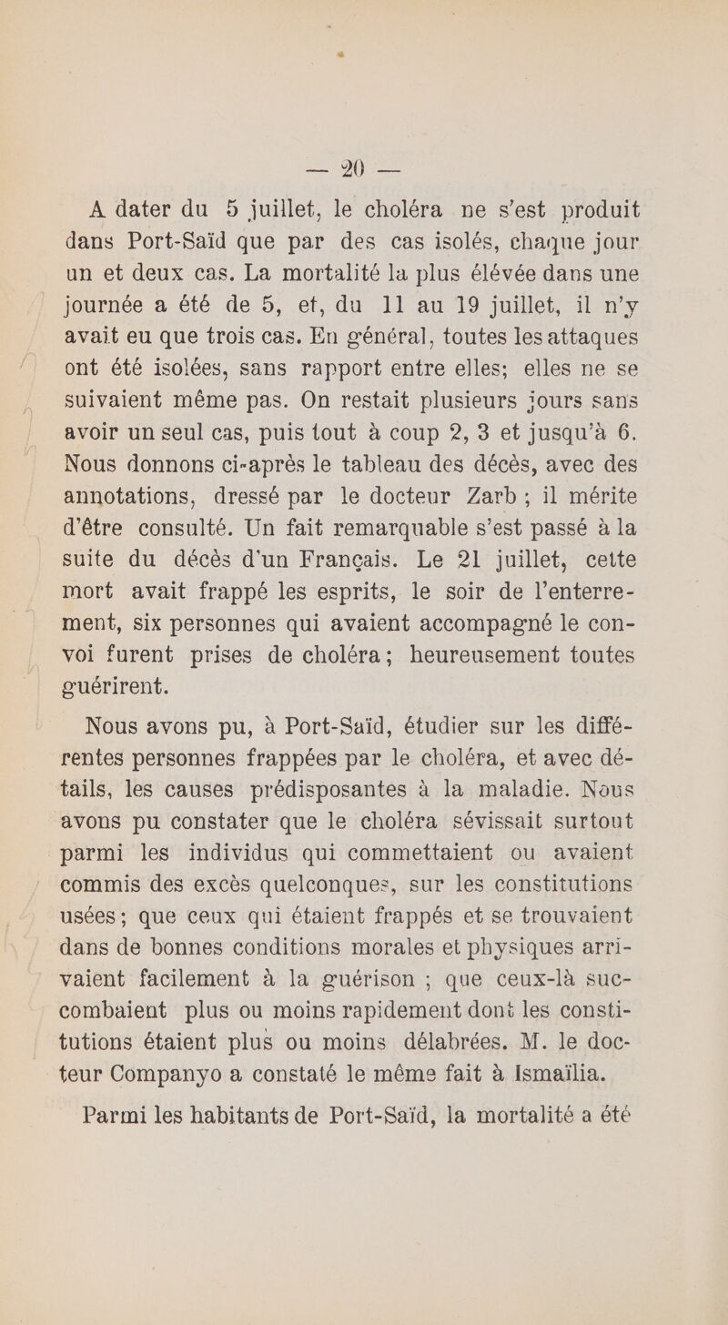 A dater du 5 juillet, le choléra ne s'est produit dans Port-Saïd que par des cas isolés, chaque jour un et deux cas. La mortalité la plus élévée dans une journée a été de 5, et, du 11 au 19 juillet, il n’y avait eu que trois cas. En général, toutes les attaques ont été isolées, sans rapport entre elles; elles ne se suivaient même pas. On restait plusieurs jours sans avoir un seul cas, puis tout à coup 2, 3 et jusqu’à 6. Nous donnons ci-après le tableau des décès, avec des annotations, dressé par le docteur Zarb ; il mérite d’être consulté. Un fait remarquable s’est passé à la suite du décès d’un Français. Le 21 juillet, cette mort avait frappé les esprits, le soir de l’enterre¬ ment, six personnes qui avaient accompagné le con¬ voi furent prises de choléra ; heureusement toutes guérirent. Nous avons pu, à Port-Saïd, étudier sur les diffé¬ rentes personnes frappées par le choléra, et avec dé¬ tails, les causes prédisposantes à la maladie. Nous avons pu constater que le choléra sévissait surtout parmi les individus qui commettaient ou avaient commis des excès quelconques, sur les constitutions usées; que ceux qui étaient frappés et se trouvaient dans de bonnes conditions morales et physiques arri¬ vaient facilement à la guérison ; que ceux-là suc¬ combaient plus ou moins rapidement dont les consti¬ tutions étaient plus ou moins délabrées. M. le doc¬ teur Companyo a constaté le même fait à Ismaïlia. Parmi les habitants de Port-Saïd, la mortalité a été