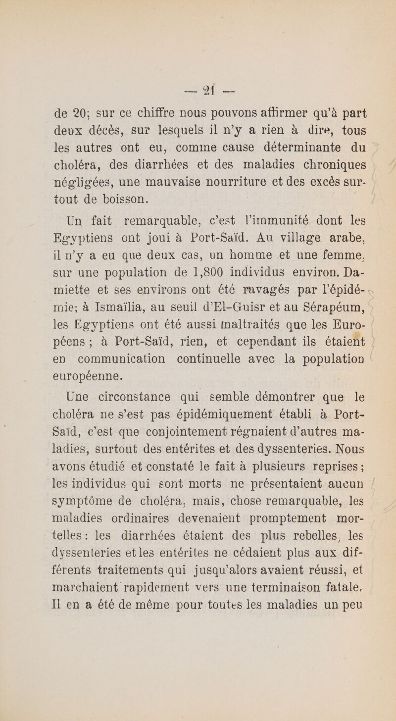 de 20; sur ce chiffre nous pouvons affirmer qu’à part deux décès, sur lesquels il n’y a rien à dire, tous les autres ont eu, comme cause déterminante du choléra, des diarrhées et des maladies chroniques négligées, une mauvaise nourriture et des excès sur¬ tout de boisson. Un fait remarquable, c’est l’immunité dont les Egyptiens ont joui à Port-Saïd. Au village arabe, il n’y a eu que deux cas, un homme et une femme, sur une population de 1,800 individus environ. Da¬ miette et ses environs ont été ravagés par l’épidé-^ mie; à Ismaïlia, au seuil d’El-Guisr et au Sérapéum, les Egyptiens ont été aussi maltraités que les Euro¬ péens ; à Port-Saïd, rien, et cependant ils étaient en communication continuelle avec la population européenne. Une circonstance qui semble démontrer que le choléra ne s’est pas épidémiquement établi à Port- Saïd, c’est que conjointement régnaient d’autres ma¬ ladies, surtout des entérites et des dyssenteries. Nous avons étudié et constaté le fait à plusieurs reprises ; les individus qui sont morts ne présentaient aucun symptôme de choléra, mais, chose remarquable, les maladies ordinaires devenaient promptement mor¬ telles : les diarrhées étaient des plus rebelles, les dyssenteries et les entérites ne cédaient plus aux dif¬ férents traitements qui jusqu’alors avaient réussi, et marchaient rapidement vers une terminaison fatale. Il en a été de même pour toutes les maladies un peu